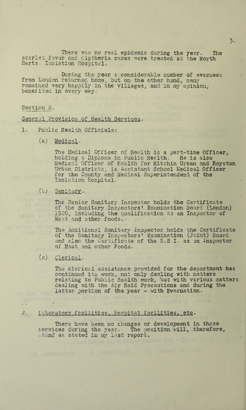 There was no real epidemic during the year. The scarlet fever and diptheria cases were treated at the North Herts» Isolation Hospital. During the year a considerable number of evacuees from London returned home^ but on the other hand;, many remained very happily in the villages;, and in my opinion, beneiited in every way. Section_B. G8nGral_Provisipn_of_Health_Servi£e3c 1. Public Health Officialss (aj Medical. The Medical Officer of Health is a part-time Officer, holding a Diploma in Public Health. He is also Medical Officer of Health for Hitchin Urban and Royston Urban Districts, is Assistant School Medical Officer for the County and Medical Superintendent of the Isolation Hospital. (bj Sanitary. The Senior Sanitary Inspector holds the Certificate of the Sanitary Inspectors’. Examination Board (London) 1920, including the qualification as an Inspector of Meat and other foods. The Additional Sanitary Inspector holds the Certificate of the Sanitary Inspectors' Examination (Joint) Board and also the Certificate of the R.S.I. as an Inspector of Meat and other Foods. (c) C-lerical. The clerical assistance provided for the department has continued its v/ork, not only dealing with natters relating to Public Health work, but with various matters dealing with the Air Raid Precautions and during the latter portion of the year - with Evacuation. 2‘ Laboratory facilities. Hospital facilities, etc. There have been no changes or development in these services during the ^'ear. The position will, therefore, stand as stated in my last report.