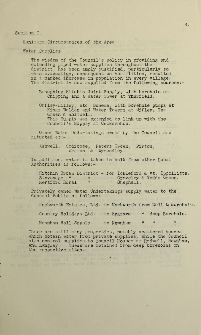 Section C Sdnitr.ry Circumstances of the Area, The wisdom of the Council's policy in providing and extending piped v/ater supplies throughout the district; has been amply justified; particularly so when evacuationj consequent on hostilities; resulted in ? m.arkeG increase in population in every village. The district is now supplied from the following sourcess- 3raughing-Hitchin Joint Supply^ with borehole at Chipping and a Water Tovirer at Therfield. Offley-Lilley; etc. Scheme; with borehole pumps at Kings Walden and Water Towers at Offiey^ Tea Green k tifhitwell. This Supply was extended to link up with the Council’s vSupply at Cockernhoe. Other V/ater Undertakings ovmed by the Council are situated at:;- A.shv/ell; CodicotG; Peters Green^ Pirtoii; V/ € s t on & Vfyraond 1 ey. In addition; water is taken in bulk from other Local Authorities as follows Ritchin Urban District - for Ickleford k St. Ippollitts. Stevenage •' '• Graveley & Todds Green. Hertford Rural '* Shephall. Privately ovmed Water Undertakings supply water to the General Public as follows 2- Knebworth Estates; Ltd. to Knebworth from \7ell k Borehol Country Holidays Ltd. to Bygrave deep Borehole. Ne^mham Hall Supply to Hevmham '* There are still many properties; notably scattered houses whjch obtain water from private supplies, while the Council also control supplies to Council Houses at Radwell, Hewnham, and Langley These are obtained from deep boreholes on the respective sites.