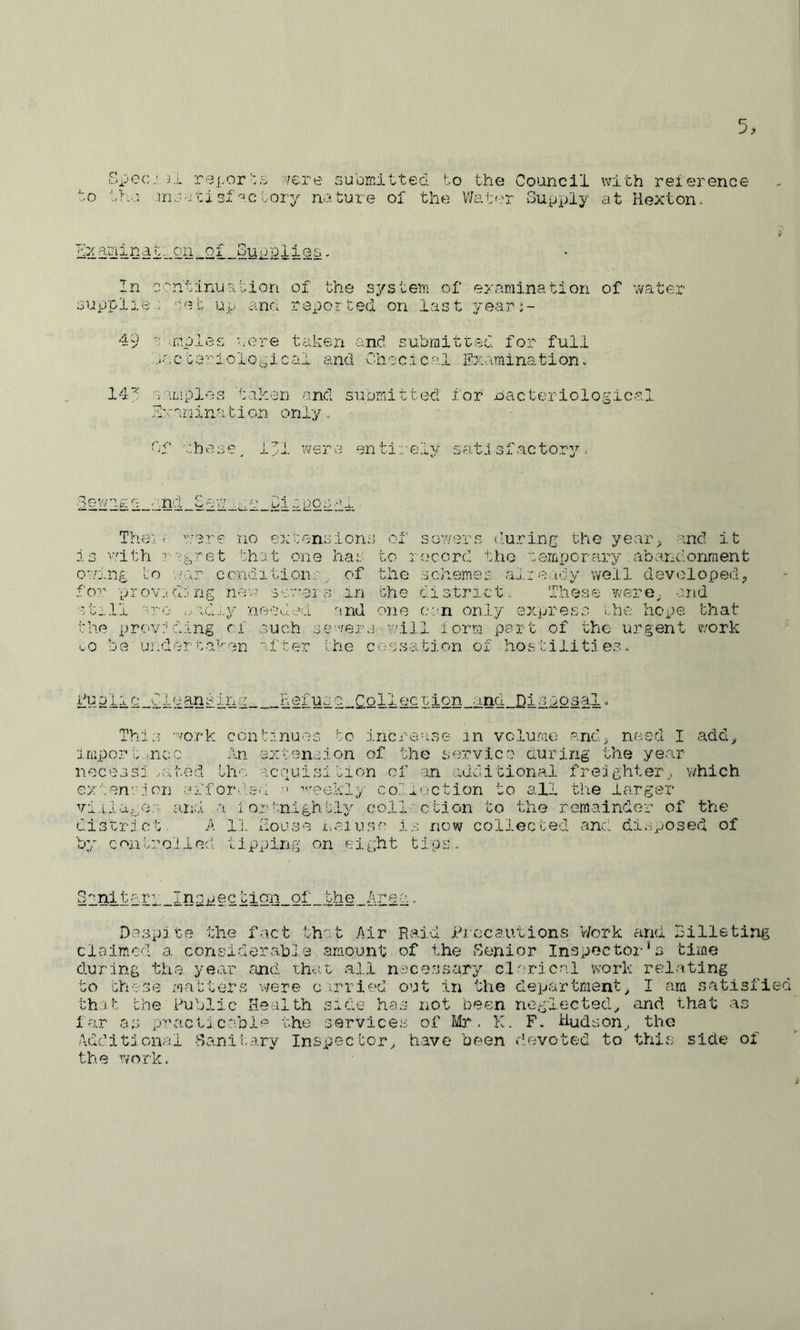 Spec.'3„l repor’:s sjere su'emitted to the Council with reierence to tho ^.c tory nature of the V/at<?r Sup^uy at Hextonv t^cn_oi _Gup2li es- In ccntlnu^ition of the system of examination of water supplie . cet up an<i reported on last yeari- 49 r-imples u'ere taken and submitted for full .-acte’’:'ioloplCc:il and CIiec.lcal nation. 14^ camples taken and submitted for bacteriological Examination only, df .:.bese^ i;'i werci entirely sa.ti sf actory. 'arc :nd Sew di ipoi-wi The:: f ’'.’.‘3.re :i:iO extensions ol' sowers iluring the yearg and it witli et the. t one ha.t to l ocord the cemperary , abarx'onment owj.ng to .err condition,p. of the schemes alierdy well developed^ fo''.’’ prov:!djng nev.r sewers in the district. These -rere^. and still are ,rid.;.y needed and one can only express ilic hope that the prov:aciing cf such sewers will lorra part of the urgent work '.0 be uj:dertaVrAj;^ after the cessation of hostilities. ky4ila_0leansi_ng Refuse Collec cion and Disposal. This work continues to increase in vclurae and> need I add^ import .ncc An extension of the service auring the year necessi .cited the acquisition cf an additional freighter,, which extenion aiforsicw; weekly co.'’.i':;ction to all the larger viilar^ei £i.nd a iortnlghtly coll'ction to the remainder of the district. A li. House x-.eiuse is now collected and dioposed of by controlled tipping on eight tips.. §2nitary_Inspectign_of_the_Areq. Despite the fact that Air Raid id.ccautions V/ork and billeting claimed a con.siderabl0 amount of the Genior Inspector *s time during th.e year cOic'. tha.t all n.icessary clerical vvork relating to these matters v-zere carried out in the department,, I am satisfied th.at the Public Health side has not been neglected^ and that as far as practicable the services of Mj-. K. F. Hudson,, the Additional Ganil.ary Inspector^ have been devoted to this side of the work.