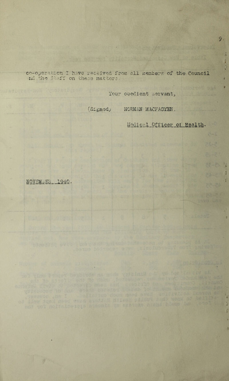 9^ * v' cn-o^jer-ii::*.cn I h:'ve received from o.ll membere of tho Council ■iizl dho S r. H.f I' on i: he c e raa t or c ... * t Your obedient nervant^ (Signed; WJ?Mm MACFADYSI. Medico.l Officer oi Health. NQVMoER, ._194Q, ‘ b t f I ft
