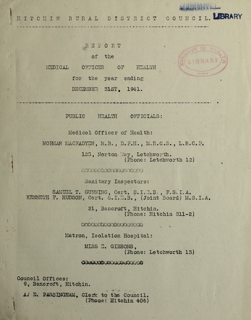 3|? 0 R T of the ' m\ y A H V Jxj MEDICAL OFFICER OF HEALTH . S'-*' for the year ending DECEMBER 31ST, 1941. PUBLIC HEALTH OFFICIALS: Medical Officer of Health: NORMAN MACFADYEN, M.B. , D.P.H., M.R.C.S., L.R.C.P. 123, Norton './ay, Letchworth. , (Phone: Letchworth 12) ^)Q©atOO©Q Sanitary Inspectors: SAMUEL T. GUNNING, Cert. S.I.E.R., F. S.I.A. KENNETH F. HUDSON, Cert. S.I.E.B., (Joint Board) M.3.I.A. 21, Bancroft, Hitchin. (Phone: Hitchin 311-2) Matron, Isolation Hospital: MISS E. GIBBONS, (Phone: Letchworth 13) Council Offices: 9, Bancroft, Hitchin. A<! %i PASS INGHAM, Clerk tp the Council. (Phone: Hitchin 406)