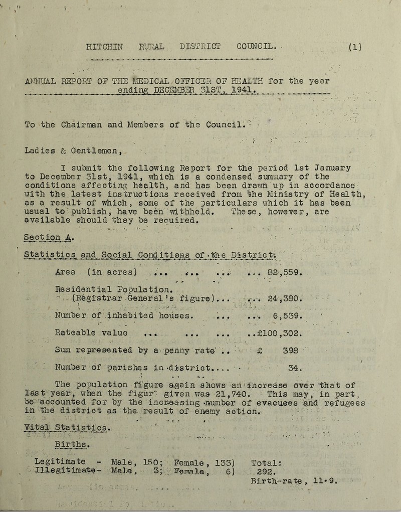 HITCHIN RURAL DISTRICT COUNCIL. (1) ANNUAL REPORT 0? THE MEDICAL OFFICER OF HEALTH for the year . ending DECEMBER 51ST,, 1941. ... To the Chairman and Members of the Council.: - Ladies & Gentlemen, I submit the following Report for the period 1st January to December 31st, 1941, ?/hieh is a condensed summary of the conditions affecting health, and has been drawn up in accordance with the latest instructions received from fee Ministry of Health, as a result of which , some of the particulars which it has been usual to'publish, have been withheld. These, however, are available should they be required. Section A» Statistics, and Social Conditions Of >the District*; L  ' ' ' Area (in acres) ... ... ... 82,559. Residential Population. . (Registrar -General ’ s figure)... ... 24,380. \ .. i. ■ Number of .inhabited houses. ... ... 6,539. Rateable value ... ... ... ..£100,302. Sura represented by a> penny rate-' .. '• £ 398 , > Number of parishes in‘district... . • 34. .» * « u m The population figure again shows an1increase over that of last year, when the figur^- given was 21,740. This may, in part, be accounted for bjr the increasing-number of evacuees and refugees in the district as the. result of enemy action. .  ' : . • •* r • • * Vital Statistics. Births. , Legitimate - Male, 150; Female, 133) Total: Illegitimate- Male, 3; . Female, 6) 292. Birth-rate, 11*9.