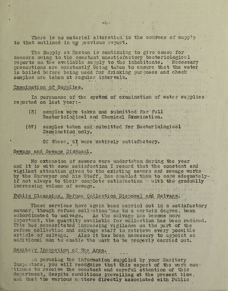 There is no material alteration in the sohrioes of supply to that outlined in my previous report. The Supply at Hexton is continuing to give cause for concern owing to the constant unsatisfactory bacteriological reports on the available supply to the inhabitants. ; Necessary precautions are constantly ..be ing taken to ensure that the water is boiled before being used for drinking purposes and check samples are taken at regular intervals. Examination of Supplies. :,, ; In pursuance of the system of examination of water supplies reported on last year:- (3) samples were taken and submitted for full k- Bacteriological and Chemical Examination. (67) samples taken and.-submitted for Bacteriological Examination'only. ' Of these, '61 were 'ent-irely satisfactory* Sewage and Sewage. Disposal. No extension of sewers were undertaken during the year and it is with some satisfaction I record that the constant and vigilant attention given to the existing sewers and sewage works by the Surveyor and his Staff, has enabled them to cope adequate ly-- if not always to their complete satisfaction ■- with tho gradually increasing volume of sewage. Public CloarisiRefuse Cpllectipn^ Disj?osah arid Salva&e. These services have again been carried out in a satisfactory manner, though refuse collection'has to a certain degree, been subordinated to-salvage. As the salvage has become more important, the quantity available, for collection has been reduced. This has necessitated increasing vigilance on tho part of the refuse collection and salvage staff to retrieve every possible article of salvage. Also it has been necessary to appoint an additional man to enable the work to be properly carried out. Sanrtafy_ Inspection of the_ Area. j.n perusing the information supplied by your Sanitary Inspectors, you will reedgnize that this aspect of tho work con- 'tinues to receive the constant and careful attention of this department, despite conditions prevailing at the present time, and that the various matters directly associated with Public y . * i