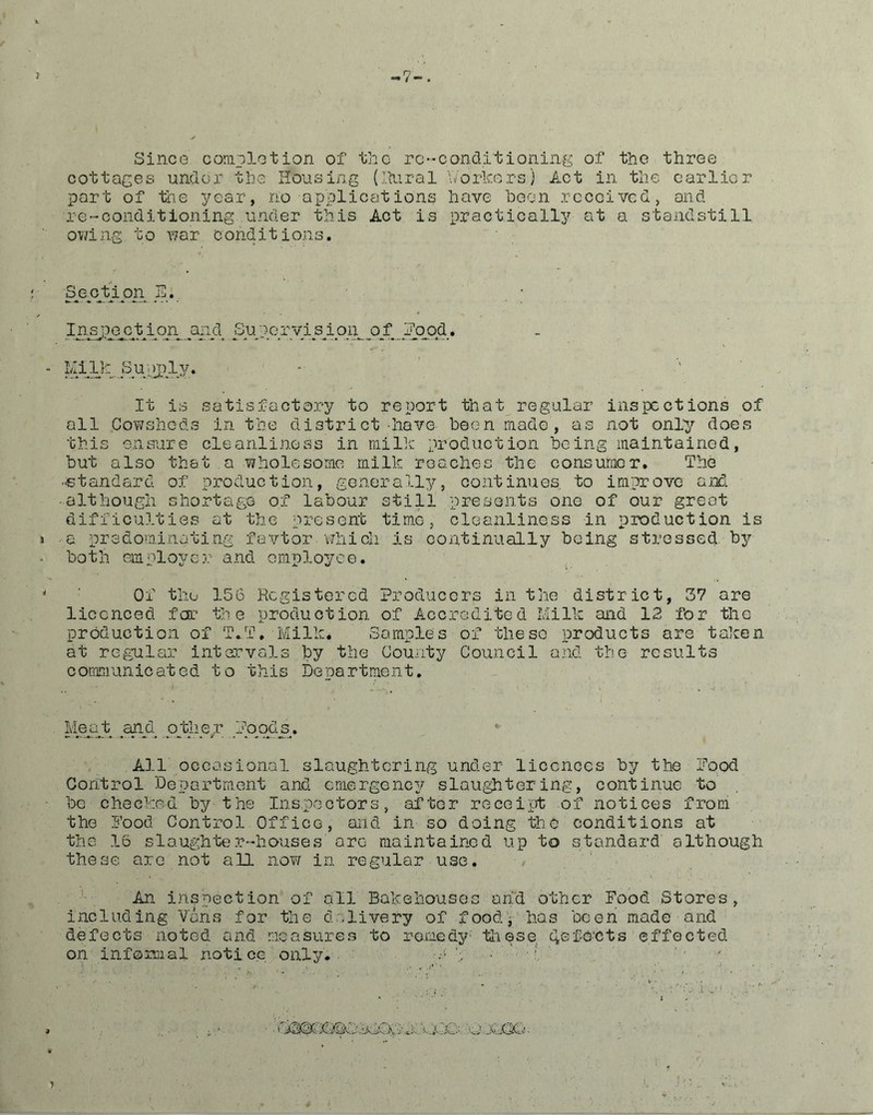 -7-. Since completion of the re-conditioning of the three cottages under the Housing (Rural Workers) Act in the earlier port of the year, no applications have been received, and re-conditioning under this Act is practically at a standstill owing to war conditions. Senption E. ; Insjp^ction^ and Sup.o.ryi.s ion.pf..j^ood. - Milk. Supjp.iy> It is satisfactory to report that regular inspections of all Cowsheds in the district-have been made, as not only does this ensure cleanliness in milk production being maintained, but also that a wholesome milk roaches the consumer. The -standard of production, generally, continues, to improve and ■although shortage of labour still presents one of our great difficulties at the present time, cleanliness in production is > a predominating favtor.which is continually being stressed by - both employer and employee. * ' Of the 156 Registered Producers in the district, 37 are licenced far the production of Accredited Mi 11c and 12 for the production of T.T. Milk. Samples of these products are taken at regular intervals by the County Council and the results communicated to this Department. Meat. .and. other Poods.. All occasional slaughtering under licences by the Pood Control Department and emergency slaughtering, continue to be checked by the Inspectors, after receipt of notices from the Pood Control Office, and in so doing the conditions at the 16 slaughter-houses arc maintained up to standard although these are not all now in regular use. An inspection of all Bakehouses arid other Food Stores, including Vans for the delivery of food, has been made and defects noted and measures to remedy- thGse, Ref cuts effected on informal notice only. P }