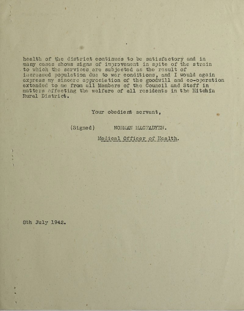 health of the district continues to he satisfactory and in many cases shows signs of improvement in spite of the strain to which the services.are subjected as the result of increased population due to war conditions, and I would again express my sincere appreciation of the goodwill and co-operation extended to me from all Members of the Council and Staff in matters affecting the welfare of all residents in the Hitchin Rural District, Your obedient servant, (Signed) NORMAN MACI1ADYEN. Medical Officer of_ Health. 8th July 1942