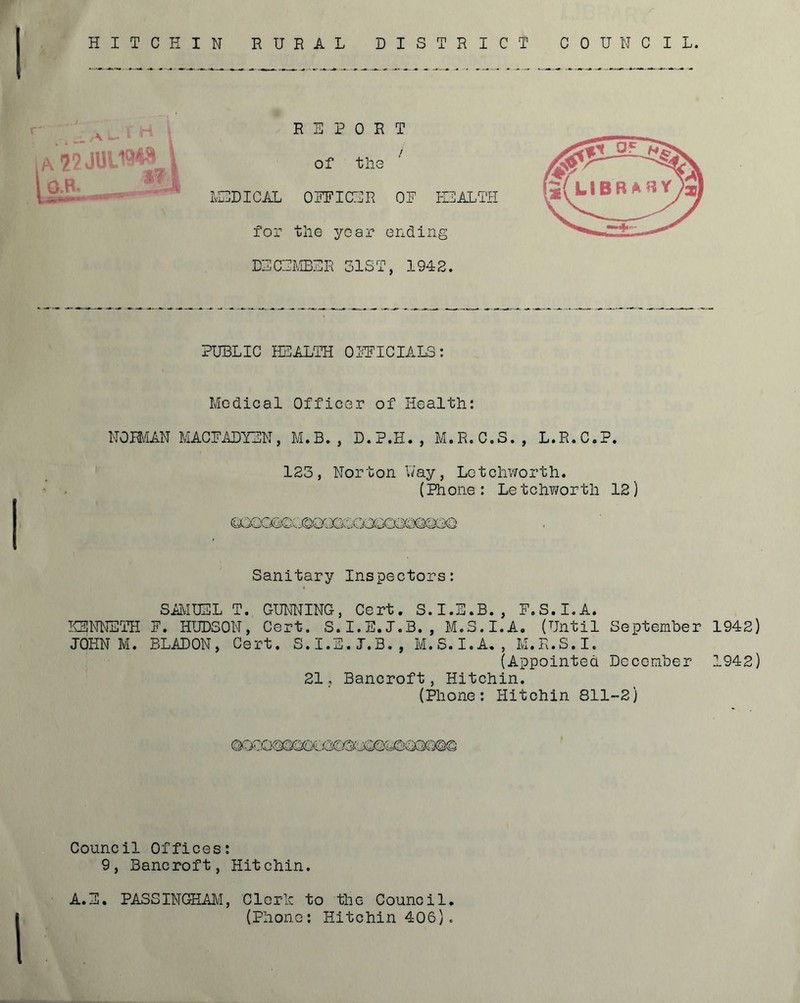 HITCHIN RURAL DISTRICT COUNCIL V \ ' ‘ O.H. , REPORT of tllG ^ IvEDICAL ORFICUR OR EIALTPI for tlie year ending DRCRLIBRR 31ST, 1942. PUBLIC HSALTH OIFICIALS: Medical Officer of Health: NOBUiN MACRADYRN, M.B. , D.P.H., M.R.C.S., L.R.C.P. 123, Norton Nay, Lotchworth. (Phone: Letch?/orth 12) Sanitary Inspectors: SBIUEL T. GUNIONG, Cert, S.I.E.B., R.S.I.A. KSNIETH R. HUDSON, Cert, S.I.E.J.B. , M.S.I.A. (Until September 1942) JOHN M. BLADON, Cert. S.I.E.J.B,, M.S.I.A,, M.K.S.I. (Appointed December 1942) 21., Bancroft, Hitchin. (Phone: Hitchin 811-2) Council Offices: 9, Bancroft, Hitchin. A.E. PASSINGHAM, Cleric to the Council. (Phone: Hitchin 406).