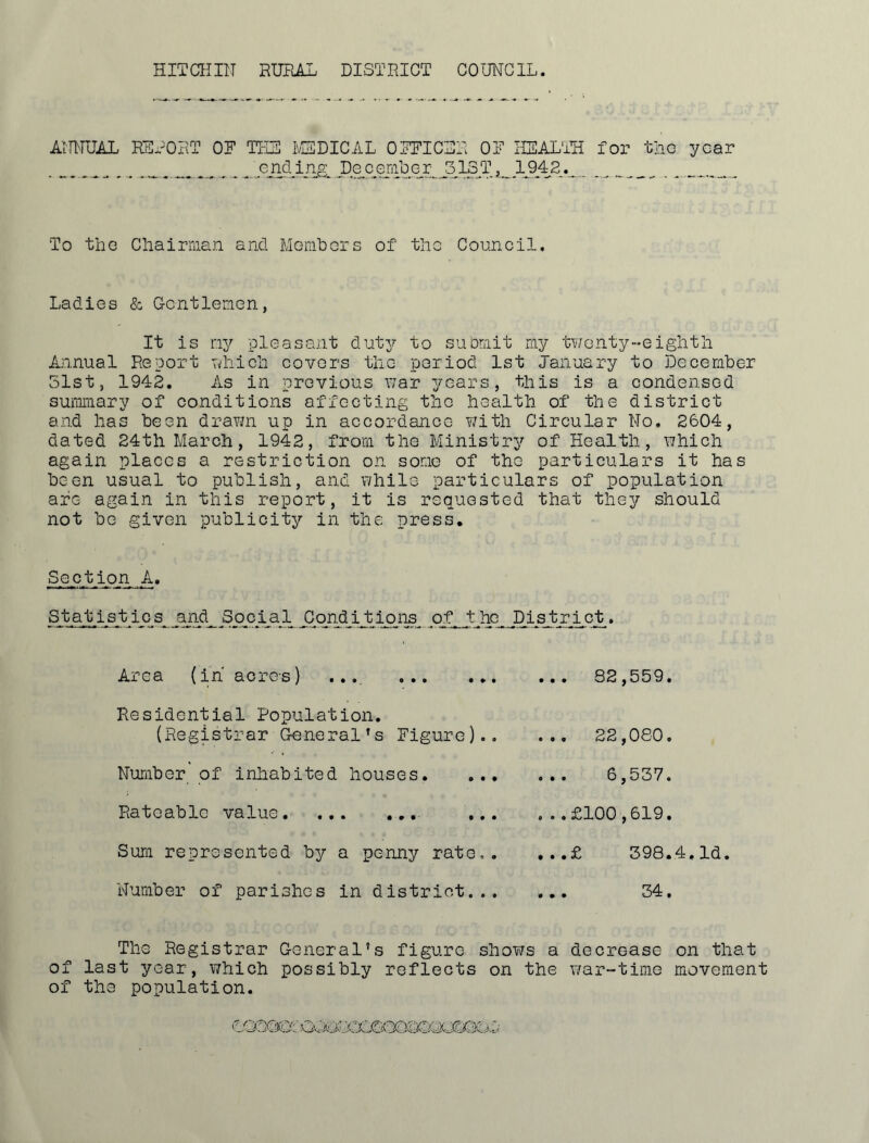 HITCHin RUHAL DISTRICT AimUAL RHRORT OF TKH IvSDICAL OFFICH COUNCIL. R OF HSAL'TH for ,1ST,_,1942,._, tllG year To tho Cliairi'iian and Monitors of the Council. Ladies & Gentlemen, It is iry pleasant dut^?- to suorait my tv/enty-eiglitli Annual Report nliicii covers tlie period 1st January to December 51st, 1942. As in previous war years, this is a condensed summary of conditions affecting the health of the district and has been draTm up in accordance Y/ith Circular No. 2604, dated 24th March, 1942, from the Ministry of Health, which again places a restriction on some of the particulars it has been usual to publish, and while particulars of population are again in this report, it is requested that they should not be given publicity in the press. Section A. Statistics and Social ilqii4_ijbi^pis^ of t he District. Area (in' acros) .... Residential Population. (Registrar General’s Figure).. Number of inhabited houses. ... Rateable value. ... ... .,. Sum represented b^r a penny rate.. Number of parishes in district... ... 82,559. ... 22,080. 6,537. . ..£100,619. ...£ 398.4.Id. ... 34. The Registrar General’s figure shoY/s a decrease on that of last year, which possibly reflects on the Y/ar-time movement of the population.