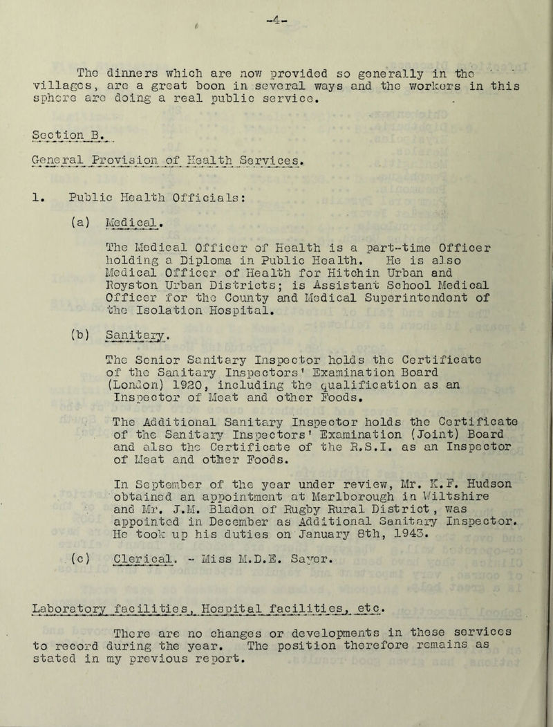Tho dinners which are now provided so generally in the villages, are a great boon in several ways and tho workers in this sphere are doing a real public service. General Frovtaion of Health Services. 1. Public Health Officials: (^) Medical. The Medical Officer of Health is a part-time Officer holding a Diploma in Public Health. He is also Medical Officer of Health for Hitchin Urban and Hoyston Urban Districts; is Assistant School Medical Officer for tho County and Medical Superintendont of tho Isolation Hospital. Sanitary. The Senior Sanitary Inspector holds the Certificate of the Sanitary Inspectors’ Examination Board (London) 1930, including the qualification as an Inspector of Meat and other Foods, The Additional Sanitary Inspector holds tho Certificate of the Sanitarj^ Inspectors’ Examination (Joint) Board and also the Certificate of the P.S.I, as an Inspector of Meat and otMsr Foods. In September of the year under review, Mr. H.F. Hudson obtained an appointment at Marlborough in \/iltshire and Mr, J.M. Bladon of Rugby Rural District , was appointed in December as Additional Sanitary Inspector, Ho took up his duties on January 8th, 1943. Clerical. - Miss M.D.E. Sa^^cr. Laboratory facilities, Hospital facilities, etc. There are no changes or developments in these services to record during the year. The position therefore remains as stated in my previous report.