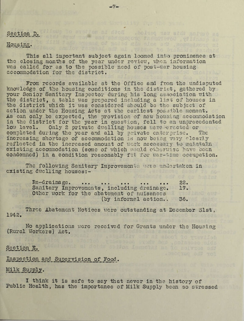 -7- Section D Hou^si^. This all important subject again loomed into prominence at the closing months of the year under reviev/, v/hcn information vms called for as to the possible need of post-nar housing accommodation for the district. From* records available at the Office and from the undisputed knowledge of the housing conditions in the district, gathered by your Senior Sanitary Inspector during his long association with Vne district, a table was prepared including a list of houses in the district which it v/as considered should be the subject of action under the Housing Acts at the earliest possible moment. As can only be expected, the provision of now housing accommodation in the district for the year in question, fell to an unprecedented low level. Only 2 private dwelling houses v.o-re 'erected or completed during the year and all by private enterprise. The increasing shortage of accommodation i.s nov; being very clearly reflected in the increased amount of v/erk necessary to maintain existing accommodation (some of which wrvuld otherv/isc have been condemned) in a condition reasonably fit for Y/ar-tiraG occupation. The follov/ing Sanitary ImproveniQnh-; ■'totg undertaken in existing dwelling houses 22 17 (by informal action.. 36 Three Abatement Notices v/ere outstanding at December 31st, 1942. No applications were received for G-rants under the Housing (Rural Workers) Act. Section _E. Inspection and Supervision of Food. Milk Supply. I think it is safe to say that never in the history of Public Health, has the importance of Milk Supply been so stressed