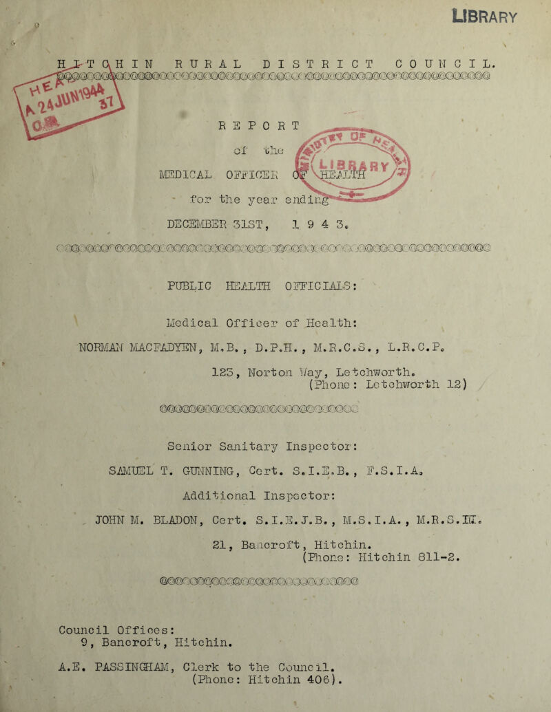 library REPORT or ulie IVEDICAL OEiTOEK .for the year endi DECEMBER 31ST, 1943. PUBLIC HEALTH OEFICIAIS: Medical Officer of Health: NORilAH MACEADYEN, M,B. , D.P.H. , M.R.C.S. , L.R.C.P. 125, Norton Way, Letolworth. (Phono: Letohworth 12) Senior Sanitary Inspector: SfJvIUEL T. GUILNriNG, Cert. S.I.E,B. , E.S.I.A, Additional Inspector: . JOHN M. BLADON, Cert. S.I.E.J.B., M.S.I.A., M.R.S.IiI. 21, Bancroft, Hitchin. (Plione: Hitchin 811-2. Council Offices: 9, Bancroft, Hitchin. A.E. PASSINOIAli, Clerk to the Council. (Phone: Hitchin 406).