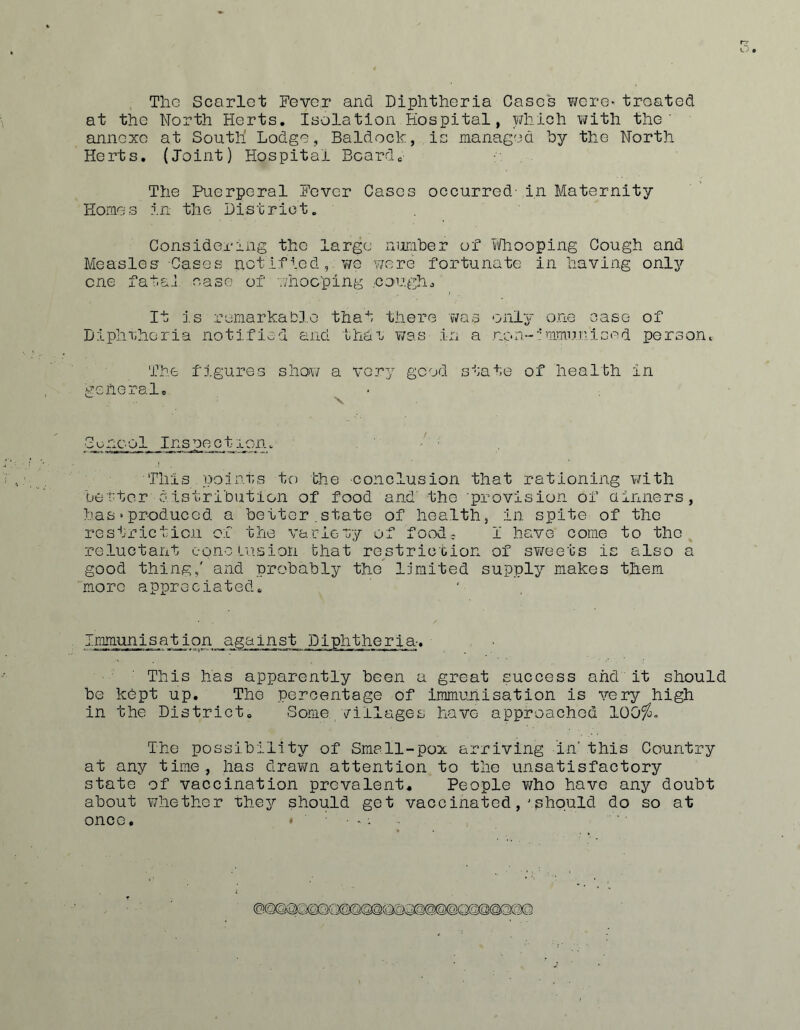 Tlic Scarlet Fever and Diphtheria Cases vjere* treated at the North Herts. Isolation Hospital, ydiich with the’ annexe at South Lodge, Baldock, is managed by the North Herts, (Joint) Hospital Boardc The Puerperal Fever Cases occurred- in Maternity Homes in the District, Considering the large number of viThooping Cough and Measles Gases not if ied ,. v/e y/ere fortunate in having only one fatai case of v;hoc’ping .coughs' It is remarkable that there 'v'/as onl^' one case of Diphrheria notified and thai wes in a non-”'mmunised person. The figures shay; a very good state of health in general. S u ncol Ins pe c tion, -': This points to the conclusion that rationing yvith be’t'ter distribution of food and' the provision of ainners, has‘Produced a better.state of health, in spite of the restriction of the variety of food, I have come to the reluctant eoncLu.sion that restriction of sY/eets is also a good thing,' and probably the limited supply makes them more appreciated. immunisation against Diphtheria-. This has apparently been a great success and it should be kept up. The percentage of immunisation is very high in the District. Some villages have approached lOO^, The possibility of Small-pox arriving in' this Country at any time, has draYm attention to the unsatisfactory state of vaccination prevalent. People who have any doubt about whether they should get vaccinatedshould do so at once,