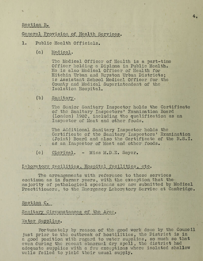 Section B, GcnGral Provision of Health Services> 1. Public Healtb Officials. (a) Medical. The Medical Officer of Health is a part-time ■ Officer holding a Diploma in Public Health. He is also Medical Officer of Health for Hitchin Urban and Rcyston Urban Districts; is Assistant School Medical Officer for the County and Medical Superintendent of the • Isolation Hospital. The Senior Sanitary Inspector holds the Certificate of the Sanitary Inspectors’ Examination Board (London) 1920, including the qualification as an Inspector of Meat and other foods. The Additional Sanitary Inspector holds the Certificate of the Sanitary Inspectors’ Examination (Joint) Board and also the Certificete of the R.S.I. as an Inspector of Meat and other foods. Clerical. - Miss M.D-.E. Sayor. laboratory facilities, Hospital facilities, etc. The arraxigements vjith reference to these services continue, as in former years, with the exception, that the- majority of pathological specimens are now submitted by.Medical Practitioners, to the Emergency Laboratory Service at Cambridge. Section C. Sanitary Circumstances of the Area. ■' Water Supplies. ' ' Fortunately by reason of thb good work done by the Council just prior to the outbreak of hostilities, the District is in a good position with regard to water supplies, so much so that even during the recent abnormal dry spell, the district had adequate supplies with a few exceptions where isolated shallov/ wells failed to yield their usual supply.