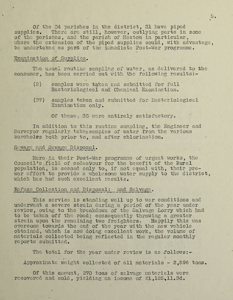 Of tiiG 34 parisliGs in the district, 31 liavG piped supplies. There are still, however, outlying parts in some of the parishes, and the parish of Kexton in particular, v/here the extension of the piped supplies could, ’with advantage be undertaken as part of the irimediate Post-Y/ar prograrame, Examination of Supplies. The usual routine sajripllng of water, as delivered to the consumer, has been carried out v/ith the following results (2) samples were taken and submitted for full Bacteriological and Chemical Examination. (37) saraples taken and submitted for Bacteriological Examination only. ;0f these, 33 were entirely satisfactory. In addition to this routine sampling, the Engineer and Surveyor regularly takes samples of water from the various boreholes both prior to, and after chlorination. ScY/ago 'and Scwago_ Disposal, Here-In their Post-\Yar programme of urgent v;orks, the Council’s.,.field of endeavour for the benefit of the Rural pcpula'tion, is second only to, if not equal v/ith, their pre- Y/ar effort to provide a wholesome Y;ater supply to the district, which has had such excellent results. Eefuse Collection and Disposal: and Salvage. This service is standing well up to Y7ar conditions and underv/ent a severe strain during a period of the year under reviev/, owing to the breakdoY/n of the Salvage Lorry which had to be taken off the road.; consequently throYYing a greater strain upon the remaining two freighters^ Happily this Y7as overcome toY/ards the end of the year \iith the nev; vehicle obtained, YYhich is noY7 doing excellent v7ork, the volume of materials collected being reflected in the regular monthly reports submitted. The total for the year under review? is as .folloY7s:- Approxij'iate v/eight collected of all materials  2,596 tons. Of this amount, 270 tons of salvage materials were recovered and sold, yielding an income of £1,125,11.3d.