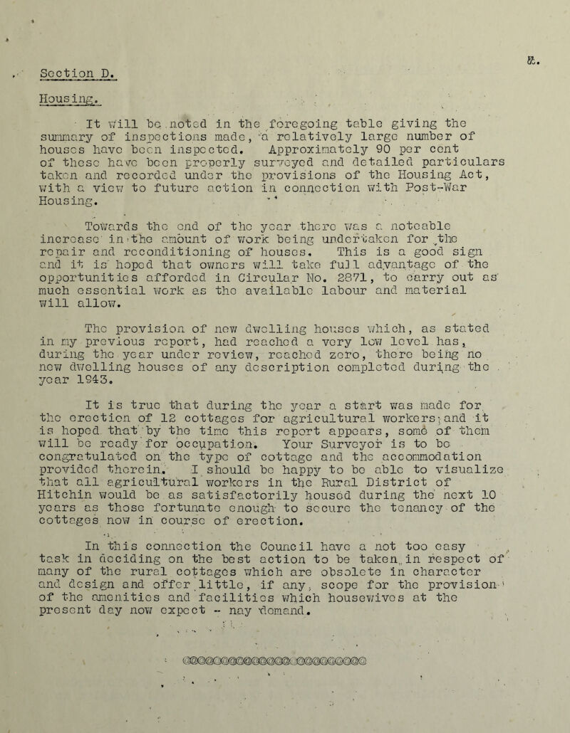 Housing. • It will iDG.noted in the foregoing tsble giving the sunimnry of inspections made, ''a relatively large number of houses have been inspected. Approximately 90 per cent of these ha\rc been properly surveyed and detailed particulars taken and recorded under the provisions of the Housing Act, with a view to future action in connection with Post-War Housing. . Towards the end of the year .there was a noteable increase' in^the amount of ¥/ork being undertaken for ,^the repair and reconditioning of houses. This is a good sign and it is hoped that ov/ners v/ill take fui 1 adyantage of the opportunities afforded in Circular No, 2S71, to carry out as' much essential Y7ork as the available labour and material will allow. The provision of nev; dwelling houses which, as stated in my previous report, had reached a very 1gy7 level has, during the year under revicYi, reached zero, there being no nGY7 dwelling houses of any description completed duri,ng' the . year 1913, It is true that during the year a start was made for^ the erection of 12 cottages for agricultural vrorkers; and it is hoped, that' by the tim.e this report appears, some of them Y7ill bo ready for occupation; Your Surveyor is to be congratulated on the type of cottage and the accommodation provided therein, 1 should be happy to be able to visualize that all agricultural v/orkers in the Rural District of Hitchin V7ould be as satisfactorily housed during the' next 10 years as those fortunate enough to secure the tenancy of the cottages noY7 in course of erection. In this connection the Council have a not too easy ' task in deciding on the best action to be taken,, in respect of many of the rural cottages which are obsolete in character and design and offer little, if any, scope for the provision-^ of the amenities and facilities v/hich houscY/ives at the present day noYZ expect - nay 'demand.