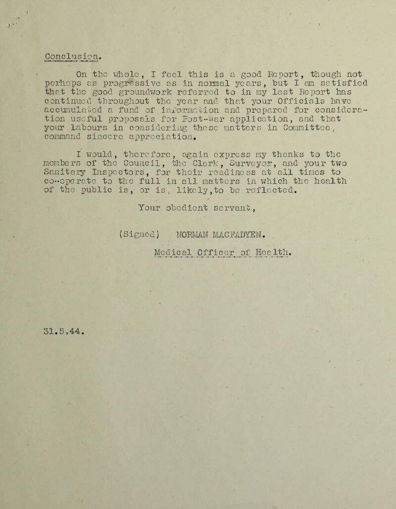 Conclusion ■) On tiic wliolo , I foci this is a good Report, though not perhoops as progressive as in normal years, but I ajn satisfied that the good groundwork referred to in my last Report has continued throughout the year and that your Officials have accur.iulatod a fund of ini’oriiiauion and prepared for considora“ tion useful proposals for Post-Vvar application, and that your labours in considering those matters in Gomnittoo, command sincere appreciation, I v/ould, therefore, again express my thanks to the members of the Council, the Clerk, Surveyor, and your two Sanitary Inspectors, for their readiness at all times to co-operate to the full in all matters in v/hich the health of the public is, or is, likely,to be reflected. Your obedient servant. (Signed) N0PPLA.N MACFADYEN. Mod^j^c^a__l JlffiCAdl_o_f Hca^iyi. 31.5o44.