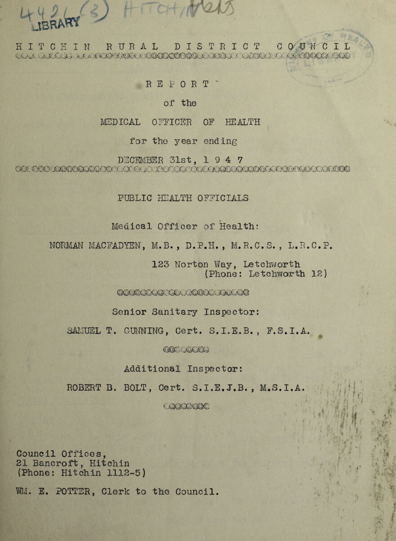 K I T C K I N RURAL DISTRICT C O.U'N C I L (bw-i. x::G(Se§©c5;'^QC iSCCi R E I' 0 R T of the MEDICAL 0DEICER OF HEALTH for tho year ending DECMfflSR 31st, 1947 C^: ©0©f J^CKa(SQ(SQ0&!:GQC€!(ia:r5C2COEC PUBLIC rEALTH OFFICIALS Medical Officer of Health: NORMAN MACFADYEH, M.B., D.P.H., M.R.C.S. , L.R.C.P. 123 Norton Way, Letchworth {Phone: Letchworth 12) Senior Sanitary Inspector: SAMUEL T. GUNNING, Cert. S.I.E.E., F.S.I.A. ♦ Additional Inspector: ROBERT B. BOLT, Cert. 3.I.E.J.B. C,aS@QQ©@C Council Offices, 21 Bancroft, Hitchin (Phone: Hitchin 1112-5) M.S.I.A. £ Vfll. E. POTTER, Clerk to the Council