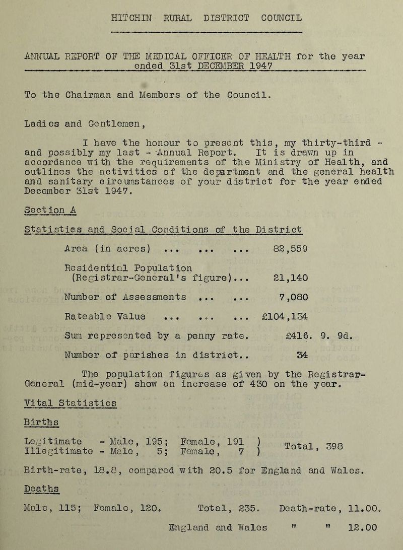 HITCHIN RURAH DISTRICT COUNCIL AMIUAL REPORT OF THE MEDICAL OFFICER OF HEALTH for the year ended 31 st DECER^BER 1947 To the Chalrnian and Members of the Council. Ladies and Gentlemen, I have the honour to present this, my thirty-third - and possibly my last - -Annual Report, It is drawn up in accordance v;ith the requirements of the Ministry of Health, and outlines the activities of the department and the general health and sanitary circumstances of your district for the year ended December 31st 1947, Section A Statistics and Social Conditions of the District Area (in acres) Residential Population (Registrar-General’s figure)... Number, of Assessments Rateable Value ... ... ... Sum represented by a penny rate. Number of parishes in district.. 82,559 21,140 7,080 £104,154 £416. 9. 9d. 34 The population figvires as given by the Registrar- General (mid-year) show an increase of 430 on the year. Vital Statistics Births Legitimate -Male, 195; Female, 191 ) Illegitimato - Male, 5; Female, 7 ) Total, 398 Birth-rate, 18.8, compared irith 20.5 for Enghund and Vifales. Deaths Mai 'C, 115; Femal o , 120. Total, 235. Death-rate, 11.00. England and Ytfalos 12.00