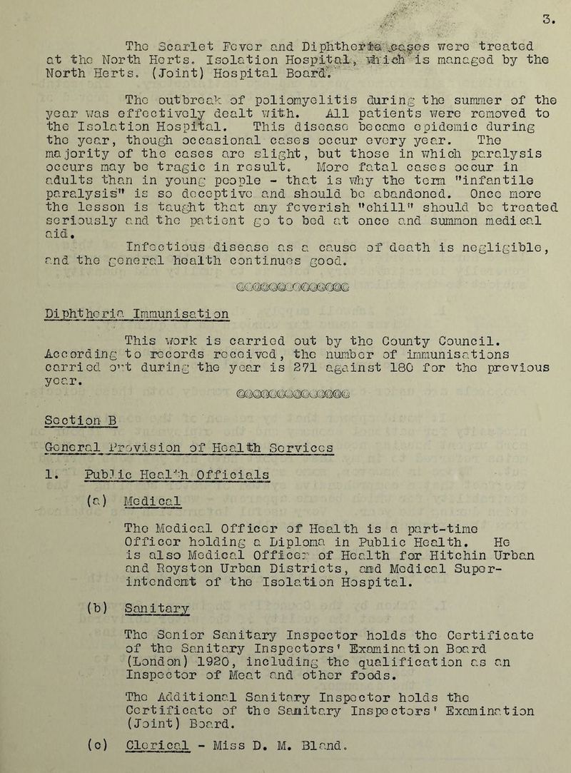 ThG Scarlet Fever and DiplithGrl-a'jCG.fGs were treated at the North HortSo Isolation Hospital, iti'lch' is managod by the North Herts. (Joint) Hospital BoardV* The outbroah of poliomyelitis during the summer of the year was effectively dealt v/ith. All patients were removed to the Isolation Hospital. This disease became epidemic during the year, though occasional cases occur every year. The majority of the cases are slight, but those in v/hich paralysis occurs may be tragic in result. More fatal cases occur in adults than in young people - that is vAiy the term infantile paralysis is so deceptive and should be abandoned. Once more the lesson is tautdi't that an^r feverish chill should be treated seriously and the patient go to bed at once and summon medical aid. Infectious disease as a cause of death is negligible, and the General health continues good. Pipht horia Immunisation This work is carried out by the County Council. According to records received, the number of immunisations carried o’-t during the year is 271 against 180 for the previous year. Section B General Provision of Health Services 1. Pub.lic Healfh Officials (a) Medical The Medical Officer of Health is a part-time Officer holding a Piploma in Public Health. He is also Medical Officer of Health for Hitchin Urban and Royston Urban Districts, and Medical Super- intendent of the Isolation Hospital. (b) Sanitary The Senior Sanitary Inspector holds the Certificate of the Sanitary Inspectors’ Examination Board (London) 1920, including the qualification as an Inspector of Moat and other foods. The Additional Sanitary Inspector holds the Certificate of the Sajmitary Inspectors’ Examination (Joint) Board. (o) Clerical - Miss D, M. Bland.