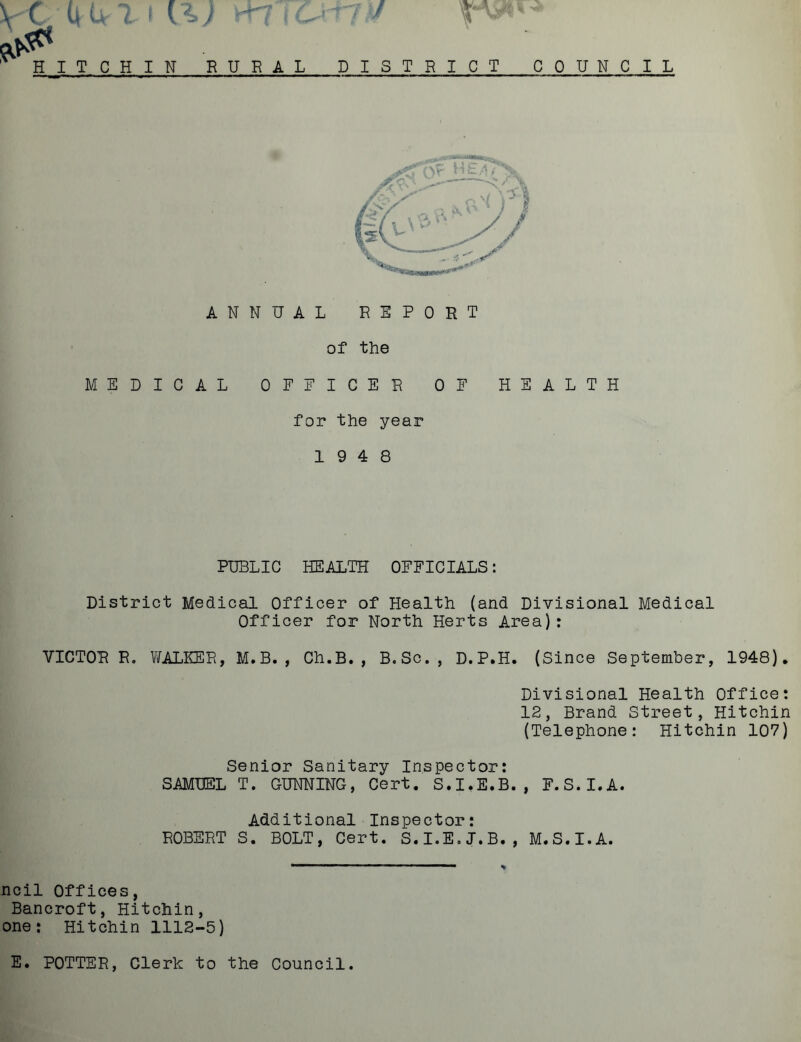 VC I it ■T HITCHIN RURAL DISTRICT COUNCIL ANNUAL REPORT of the MEDICAL OFFICER OF HEALTH for the year 19 4 8 PUBLIC HEALTH OFFICIALS: District Medical Officer of Health (and Divisional Medical Officer for North Herts Area): VICTOR R. WALEER, M.B. , Ch.B., B.Sc., D.P.H. (Since September, 1948). Divisional Health Office: 12, Brand Street, Hitchin (Telephone: Hitchin 107) Senior Sanitary Inspector: SAMUEL T. GUNNING, Cert. S.I.E.B., F.S.I.A. Additional Inspector: ROBERT S. BOLT, Cert. S.I.E.J.B., M.S.I.A. ncil Offices, Bancroft, Hitchin, one: Hitchin 1112-5) E. POTTER, Clerk to the Council