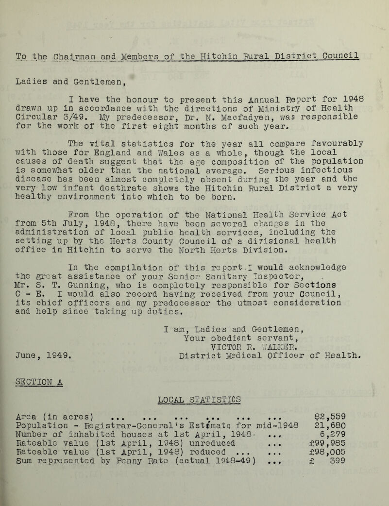 Ladies and Gentlemen, I have the honour to present this Annual Report for 1948 drawn up in accordance with the directions of Ministry of Health Circular 3/49. My predecessor, Dr. N. Macfadyen, was responsible for the work of the first eight months of such year. The vital statistics for the year all compare favourably with those for England and Wales as a whole, though the local causes of death suggest that the age composition of the population is somewhat older than the national average. Serious infectious disease has been almost completely absent during the year and the very low infant deathrate shows the Hitchin Rural District a very healthy environment into which to be born. From the operation of the National Health Service Act from 5th July, 1948, there have been several changes in the administration of local public health services, including the setting up by the Herts County Council of a diyisional health office in Hitchin to serve the North Herts Division. In the compilation of this re port. I would acknovi/ledge the great assistance of your Senior Sanitary Inspector, Mr. S. T. Gunning, who is completely responsible for Sections C - E. I would also record having received from your Council, its chief officers and my predecessor the utmost consideration and help since taking up duties. I am, Ladies and Gentlemen, Your obedient servant, VICTOR R. WALKER. June, 1949. District Medical Officer of Health. SECTION A LOCAL STATISTICS Area (in acres) Population - Registrar-General’s Estimate for Number of inhabited houses at 1st April, 1948' Rateable value (1st April, 1948) unreduced Rateable value (1st April, 1948) reduced ... Sum represented by Penny Rate (actual 1948-49) mid-1948 82,559 21,680 6,279 £99,985 £98,005 £ 399