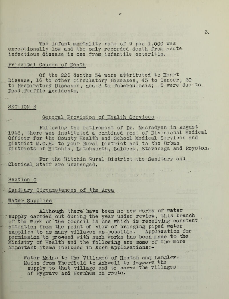 The infant mortality rate of 9 per 1,000 was exceptionally low and the only recorded death from acute infectious disease is one from infantile enteritis. Principal Causes of Death Of the 226 deaths 54 were attributed to Heart Disease, 16 to other Circulatory Diseases, 43 to Cancer, 20 to Respiratory Diseases, and 3 to Tuberculosis; 5 were . due • to.. Road .Traffic Accidents. SECTION B General Provision of Health Services Following the retirement of Dr. Macfadyen in August 1948, there was instituted a combined post of Divisional Medical Officer for the County Health and School Medical Services and District M*0*.H. to your Rural District and to the Urban Districts of Hitchin, Lotchv/orth, Baldoek, Stevenage and Royston For the Hitchin Rural District -the Sanitary and -Clerical Staff are unchanged. Section C Sanitary Circumstances of the Area Water Supplies Although there'.have been no new works of water • supply -carried out during the year under review, this branch of the work of the Council .is one which is receiving constant ■attention from..the point of view of bringing piped water supplies to as many villages-as .possible. Application for permission*to proceed with such works has been made to the Ministry of Health and the following are -some of the more important items included in such applications Water Mains to the Villages of Rexton and,. Langley- Mains from Therfield to Ash we 11 to improre the supply to that village and to serve the villages of Bygrave and Newnham en route.