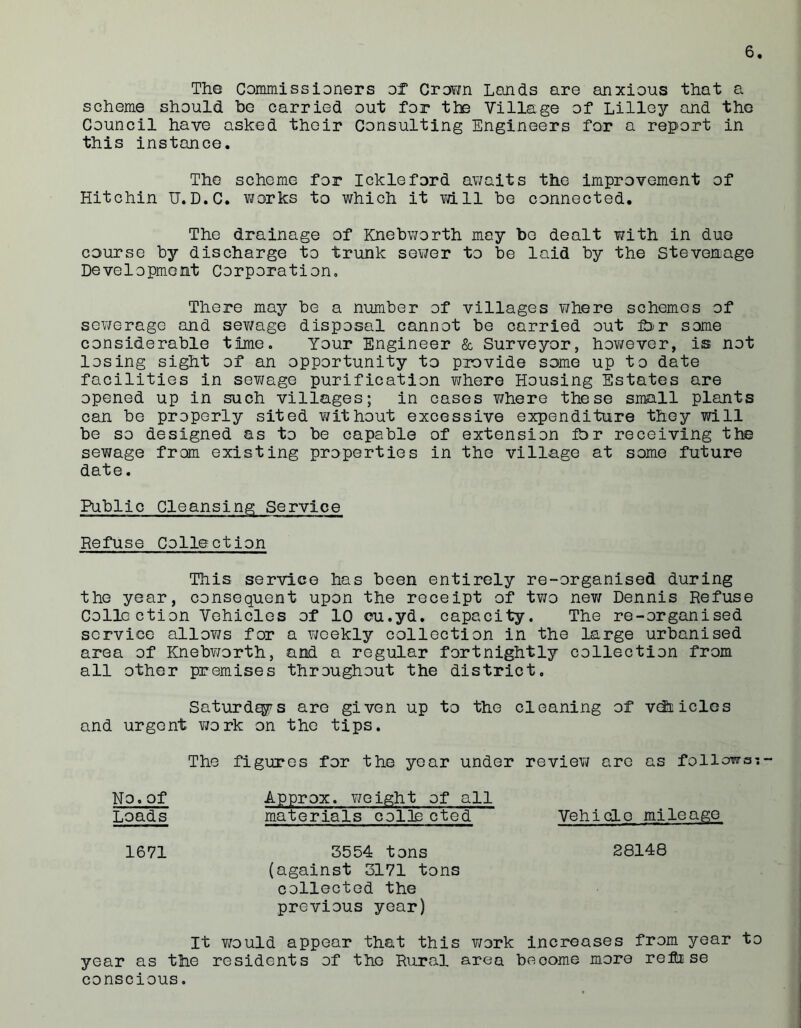 The Commissioners of Crown Lands are anxious that a scheme should be carried out for the Village of Lilley and the Council have asked their Consulting Engineers for a report in this instance. The scheme for Ickleford awaits the improvement of Hitchin U.D.C. works to which it will be connected. The drainage of Knebworth may bo dealt with in duo course by discharge to trunk sewer to be laid by the Stevenage Development Corporation, There may be a number of villages where schemes of sewerage and sev/age disposal cannot be carried out for some considerable time. Your Engineer & Surveyor, hov/ever, is not losing sight of an opportunity to provide some up to date facilities in sewage purification where Housing Estates are opened up in such villages; in cases v/here these small plants can be properly sited without excessive expenditure they will be so designed as to be capable of extension for receiving the sewage from existing properties in the village at some future date. Public Cleansing Service Refuse Collection This service has been entirely re-organised during the year, consequent upon the receipt of two new Dennis Refuse Collection Vehicles of 10 eu.yd. capacity. The re-organised service allows for a weekly collection in the large urbanised area of Knebworth, and a regular fortnightly collection from all other premises throughout the district. Saturd^s are given up to the cleaning of vehicles and urgent work on the tips. The figures for the year under review are as follows; No.of Approx, weight of all Loads materials colls cted Vehicle mileage 1671 3554 tons 28148 (against 3171 tons collected the previous year) It v/ould appear that this work increases from year to year as the residents of the Rural area beoome more refi se conscious.