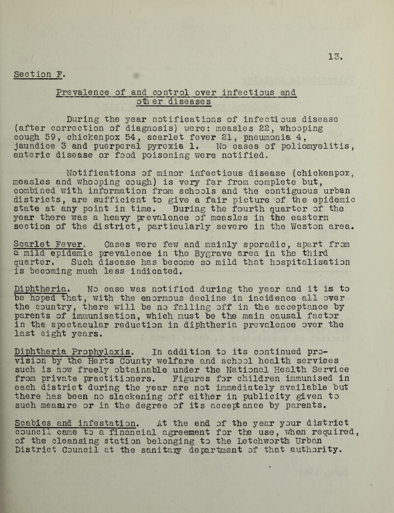 Section F. Prevalence of and control over infectious and oth er diseases During the year notifications of infectious disease (after correction of diagnosis) were: measles 22, whooping cough 59, chickenpox 54, scarlet fever 21, pneumonia 4, jaundice 3 and puerperal pyrexia 1. No cases of poliomyelitis, enteric disease or food poisoning were notified. Notifications of minor infectious disease (chickenpox, measles and whooping cough) is very far from complete but, combined with information from schools and the contiguous urban districts, are sufficient to give a fair pictureof the epidemic state at any point in time. During the fourth quarter of the year there was a heavy prevalence of measles in the eastern section of the district, particularly severe in the Weston area. Scarlet Fever. Cases were few and mainly sporadic, apart from a mild epidemic prevalence in the Bygrave area in the third quarter. Such disease has become so mild that hospitalisation is becoming much less indicated. Diphtheria. No case was notified during the year and it is to be hoped that, with the enormous decline in incidence all over the country, there will be no falling off in the acceptance by parents of immunisation, which must be the main causal factor in the spectacular reduction in diphtheria prevalence over the last eight years. Diphtheria Prophylaxis. In addition to its continued pro- vision by the Herts County welfare and school health services such is now freely obtainable under the National Health Service from private practitioners. Figures for children immunised in each district during the year are not immediately available but there has been no slackening off either in publicity given to such measure or in the degree of its acceptance by parents. Scabies and infestation. At the end of the year your district council came to a financial agreement for the use, v/hen required, of the cleansing station belonging to the Letchworth Urban District Council at the sanitaiy department of that authority.