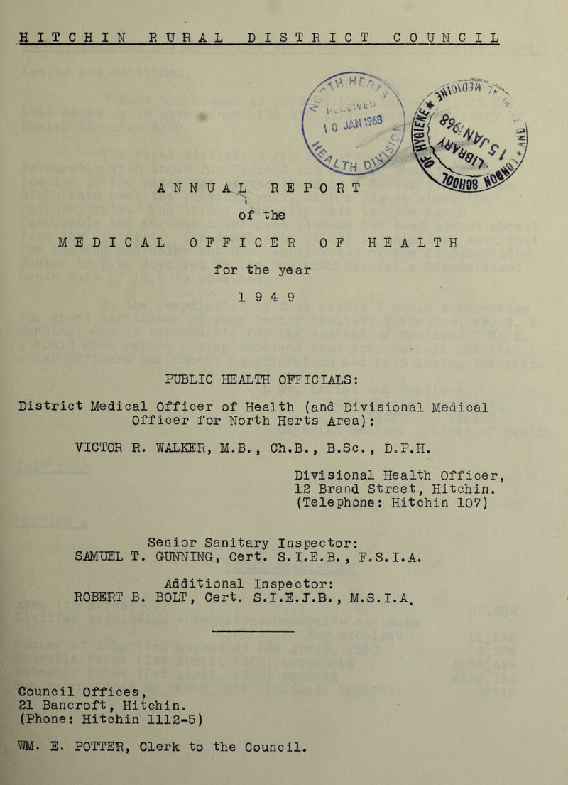 HITCHIN RURAL DISTRICT COUNCIL ^ 7X <r uu'^tU 10 j*»«* ■ - if yx £7 1® I Au. **& c<£ y\ <ZiTHjD$ ANNUAL REPORT h X7' -^03 0 ■N> of the EDICAL OFFICER OF HEALTH for the year 19 4 9 PUBLIC HEALTH OFFICIALS: District Medical Officer of Health (and Divisional Medical Officer for North Herts Area): VICTOR R. WALKER, M.B., Ch.B., B.Sc., D.P.H. Divisional Health Officer, 12 Brand Street, Hitchin. (Telephone: Hitchin 107) Senior Sanitary Inspector: SAMUEL T. GUNNING, Cert. S.I.E.B., F.S.I.A. Additional Inspector: ROBERT B. BOLT, Cert. S.I.E.J.B., M.S.I.A. Council Offices, 21 Bancroft, Hitchin. (Phone: Hitchin 1112-5) WM. E. POTTER, Clerk to the Council.