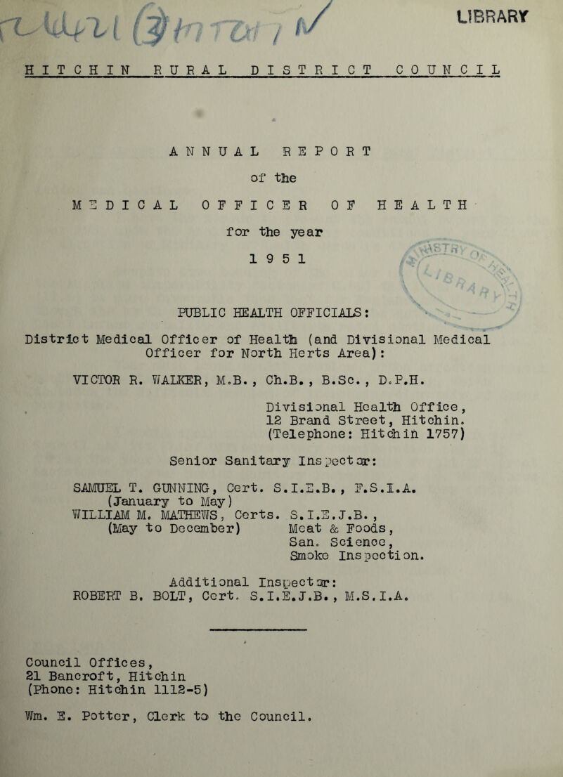 LIBRARY HITCHIN RURAL DISTRICT C 0 U N C I L ANNUAL REPORT of the MEDICAL OFFICER OF HEALTH for the year 19 5 1 PUBLIC HEALTH OFFICIALS: District Medical Officer of Health (and Divisional Medical Officer for North Herts Area): VICTOR R. WALKER, M.B., Ch.B., B.Sc., D.P.H. Divisional Health Office, 12 Brand Street, Hitchin. (Telephone: Hitch in 1757) Senior Sanitary Inspector: SAMUEL T. GUNNING, Cert. S.I.E.B., F.S.I.A. (January to May) WILLIAM M. MATHEWS, Certs. S.I.E.J.B., (May to December) Moat & Foods, San. Science, Smoke inspection. Additional Inspector: ROBERT B, BOLT, Cert. S.I.E.J.B., M.S.I.A. Council Offices, 21 Bancroft, Hitchin (Phone: Hitchin 1112-5) Wm. S. Potter, Clerk to the Council.