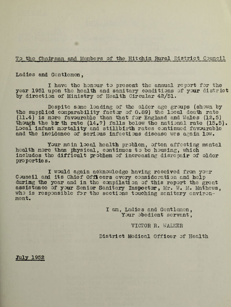 To the Chairman and Members of the Hit chin Rural Pis triot C puncl1 Ladies and Gentlemen, I have the honour to present the annual report for the year 1951 upon the health and sanitary conditions of your district by direction of Ministry of Health Circular 42/51. Despite some loading of the older age groups (shown by the supplied comparability factor of 0.89) the local death rate (11.4) is more favourable than that for England and Wales (12.5) though the birth rate (14.7) falls below the national rate (15.5). Local infant mortality and stillbirth rates continued favourable and the incidence of serious infectious disease was again low. Your main local health problem, often affecting mental health more than physical, continues to be housing, which includes the difficult problem of increasing disrepair of older propertie s. I would again acknowledge having received from your Council and its Chief Officers every consideration and help during the year and in the compilation of this report the great assistance of your Senior Sanitary Inspector, Mr. W. M. Mathews, who is responsible fo-r the sections touching sanitary environ- ment. I am, Ladies and Gentlemen, Your obedient servant, VICTOR R. WALKER District Medical Officer of Health July 1952