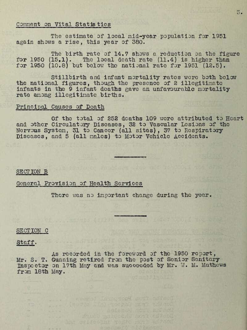 Comment on Vital Statistics The estimate of local mid-year population for 1951 again shows a rise, this year of 380. The birth rate of 14*7 shows a reduction on the figure for 1950 (15.1). The local death rate (11.4) is higher than for 1950 (10.8) but below the national rate for 1951 (12.5). Stillbirth and infant mortality rates were both below the national figures, though the presence of 2 illegitimate infants in the 9 infant deaths gave an unfavourable mortality rate among illegitimate births. Principal Causes of Death Of the total of 252 deaths 109 were attributed to Heart and other Circulatory Diseases, 32 to Vascular Lesions of the Nervous System, 31 to Cancer (all sites) , 37 to Respiratory Diseases, and 5 (all males) to Motor Vehicle Accidents. SECTION B General Provision of Health Services There was no important change during the year. SECTION C Staff. As recorded in the foreword of the 1950 report, Mr. S. T. Gunning retired from the post of Senior Sanitary Inspector on 17th May and was suooeeded by Mr. VJ. M. Mathews from 18th May.