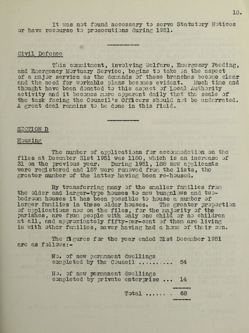 It was not found necessary to serve Statutory Notices or Nave recourse to prosecutions during 1951. Civil Defence This connitnent, involving Welfare, Emergency Feeding, and Energency Mortuaiy Service, begins to take on the aspect of a major service as the demands of these brandies become clear and the need for workable plans becomes evident. Much time and thought have been donated to this aspect of Local Authority activity and it becomes more apparent daily that the scale of the task facing the Council’s Officers should not be underrated. A great deal remains to be done in this field. SECTION D Housing, The number of applications for accommodation on the files at December 31st 1951 was 1180, which is an increase of 31 on the previous year. During 1951, 188 new applicants were registered and 157 were removed from the lists, the greater number of the latter having been re-housed. By transferring many of the smaller families from the older and larger-type houses to new bungalows and two- bedroom houses it has been possible to house a number of larger families in these older houses. The greater proportion of applications now on the files, for the majority of the parishes, are from people with only one child or no children at all, and approximately fifty-per-cent of them are living in with other families, never having had a hone of their own. The figures for the year ended 31st December 1951 arc as follows No. of new permanent dwellings completed by the Council ... 54 No. of new permanent dwellings completed by private enterprise ... 14 • ••000