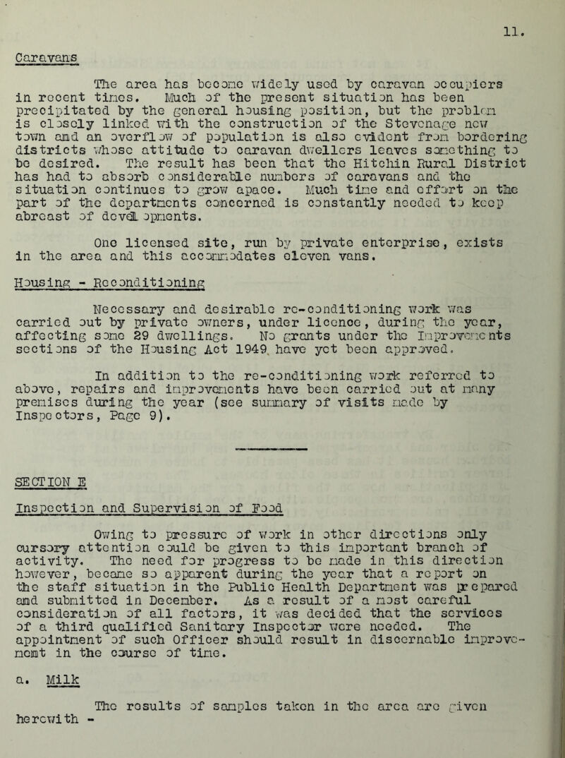 Caravans The area has becone widely used by caravan occupiers in recent tines. Much of the present situation has been precipitated by the general housing position, but the problem is closely linked with the construction of the Stevenage new town and an overflow of population is also evident fron bordering districts whose attitude to caravan dwellers leaves something to be desired. The result has been that the Hitchin Rural District has had to absorb considerable numbers of caravans and the situation continues to grow apace. Much tine and effort on the part of the departments concerned is constantly needed to keep abreast of developments. One licensed site, run by private enterprise, exists in the area and this accommodates eleven vans. Housing - Reconditioning Necessary and desirable re-conditioning work was carried out by private owners, under licence, during the year, affecting some 29 dwellings. No grants under the Improvements sections of the Housing Act 1949 have yet been approved. In addition to the re-conditioning work referred to above, repairs and improvements have been carried out at many premises during the year (see summary of visits made by Inspectors, Page 9). SECTION E Inspection and Supervision of Eood Owing to pressure of work in other directions only cursory attention could be given to this important branch of activity. The need for progress to be made in this direction however, became so apparent during the year that a report on the staff situation in the Public Health Department was perepared and submitted in December. As a result of a most careful consideration of all factors, it was decided that the services of a third qualified Sanitary Inspector vjere needed. The appointment of such Officer should result in discernable improve- ment in the course of tine. a. Milk The results of samples taken in the area are given herewith -