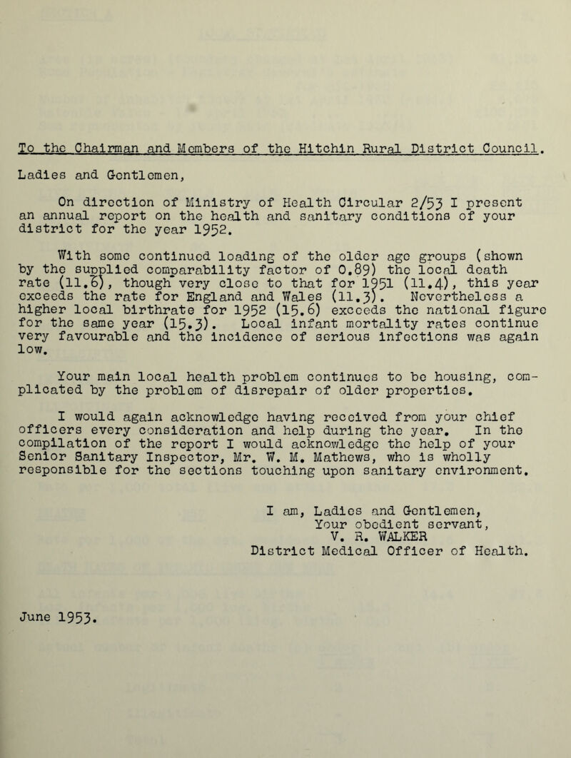 To the Chairman and Members of the Hltchln Rural District Council. Ladies and Gentlemen, On direction of Ministry of Health Circular 2/53 1 present an annual report on the health and sanitary conditions of your district for the year 1952. With some continued loading of the older ago groups (shown by the supplied comparability factor of 0.89) the local death rate (ll.B), though*very close to that for 1951 (11*4)> this year exceeds the rate for England and Wales (11.3;. Nevertheless a higher local birthrate for 1952 (15.6) exceeds the national figure for the same year (15.3). Local infant mortality rates continue very favourable and the incidence of serious infections was again low. Your main local health problem continues to be housing, com- plicated by the problem of disrepair of older properties. I would again acknowledge having received from your chief officers every consideration and help during the year. In the compilation of the report I would acknowledge the help of your Senior Sanitary Inspector, Mr. W. M. Mathews, who is wholly responsible for the sections touching upon sanitary environment. I am, Ladies and Gentlemen, Your obedient servant, V. R. WALKER District Medical Officer of Health. June 1953