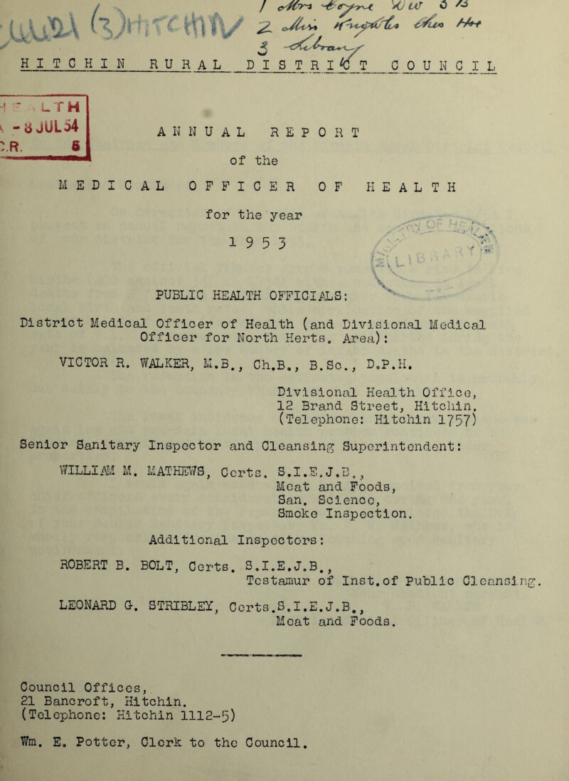 HITCHIN XJ UJ 0 A3 f k- \ Vi/ 'rtytzirt* &u« M+* RURAL DISTRICT COUNC -! W • LTH k “ b jULo4 :.r. 6 M EDI ANNUAL REPO R T of the CAL OFFICER OF HEALTH for the year 19 5 3 PUBLIC HEALTH OFFICIALS: District Medical Officer of Health (and Divisional Medical Officer for North Herts. Area): VICTOR R. WALKER, M.B., Ch.B„, B.So., D.P.H. Divisional Health Office, 12 Brand Street, Hitchin. (Telephone: Hitchin 1757) Senior Sanitary Inspector and Cleansing Superintendent: WILLIAM M. MATHEWS, Certs. S.I.E.J.B., Meat and Foods, San. Science, Smoke Inspection. Additional Inspectors: ROBERT B. BOLT, Certs. S.I.E.J.B., Testamur of Inst.of Public Cleansing. Meat and Foods. Council Offices, 21 Bancroft, Hitchin. (Telephone: Hitchin 1112-5) Wm. E. Potter, Clerk to the Council. Hi