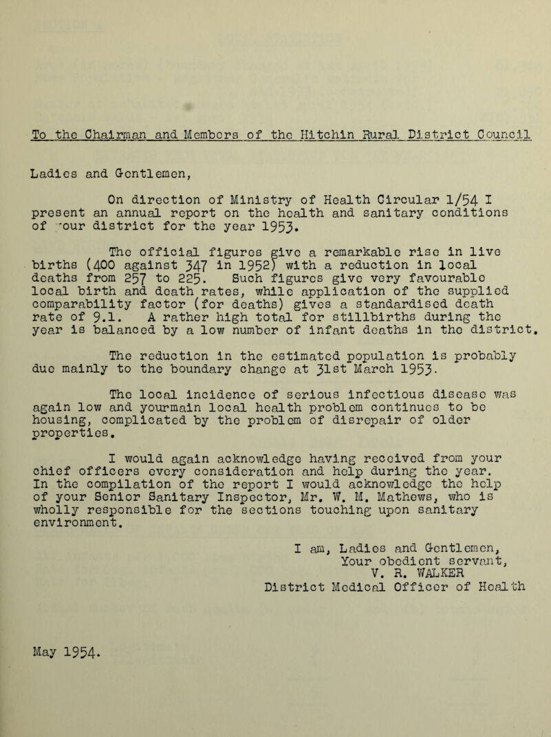 To the Chairman and Members of tho Hltchln Rural District Council Ladies and Gentlemen, On direction of Ministry of Health Circular l/54 1 present an annual report on the health and sanitary conditions of *our district for the year 1953* The official figures give a remarkable rise in live births (400 against 347 1952) with a reduction in local deaths from 257 to 225. Such figures give very favourable local birth and death rates, while application of the supplied comparability factor (for deaths) gives a standardised death rate of 9.1. A rather high total for stillbirths during the year is balanced by a low number of infant deaths in the district. The reduction in the estimated population is probably due mainly to the boundary change at Jlst March 1953- The local incidence of serious infectious disease was again low and yourmain local health problem continues to be housing, complicated by the problem of disrepair of older properties, I would again acknowledge having received from your chief officers every consideration and help during the year. In the compilation of the report I would acknowledge the help of your Senior Sanitary Inspector, Mr. V?. M. Mathews, who is wholly responsible for the sections touching upon sanitary environment. I am. Ladies and Gentlemen, Your obedient servant, V. R. WALKER District Medical Officer of Health May 1954*