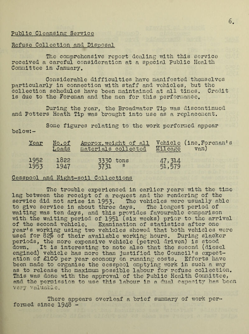Public Cleansing Service Refuse Collection and Disposal The comprehensive report dealing with this service received a careful consideration at a special Public Health Committee in January. Considerable difficulties have manifested themselves particularly in connection with staff and vehicles, but the collection schedules have been maintained at all times. Credit is due to the Foreman and the men for this performance. During the year, the Broadwater Tip was discontinued and Potters Heath Tip was brought into use as a replacement. Some figures relating to the work performed appear below:- Year No. of Approx.weight of all Vehicle (inc.Foreman1s Loads materials collected Mil cage van) 1952 1822 3330 tons 47,314 1953 1947 3731  51,579 Cesspool and Night-soil Collections The trouble experienced in earlier years with the time lag between the receipt of a request and the .rendering of the service did not arise in 1953. The vehicles were usually able to give service in about three days. The longest period of waiting was ten days, and this provides favourable comparison with the waiting period of 1951 (six weeks) prior to the arrival of the second vehicle. Examination of statistics after one year's working using two vehicles showed that both vehicles were used for 82$ of their available working hours. During slacker periods, the more expensive vehicle (petrol driven) is stood down. It is interesting to note also that the second (diesel engined) vehicle has more than justified the Council's expect- ation of £100 per year economy on running costs. Efforts have been made to organise the cesspool emptying work in such a way as to release the maximum possible labour for refuse collection. This was done with the approval of the Public Health Committee, and the permission to use this labour in a dual capacity has been very valuable. There appears overleaf a brief summary of work per- formed since 194-8 -