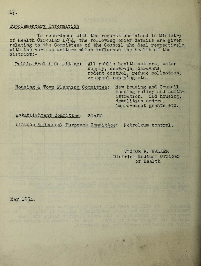 Supplementary Information In accordance with the request contained in Ministry of Health Circular l/54> the following brief details are given relating to the Committees of the Council who deal respectively with the various matters which influence the health of the district Public Health Committee; All public health matters, water supply, sewerage, caravans, rodent control, refuse collection, cesspool emptying etc. Housing & Town planning Committee; New housing and Council housing policy and admin- istration. Old housing, demolition orders, improvement grants etc. La tabll aliment Committee: Staff. Finance & General Purposes Committee: Petroleum control. VICTOR R. WALKER District Medical Officer of Health May 1954.