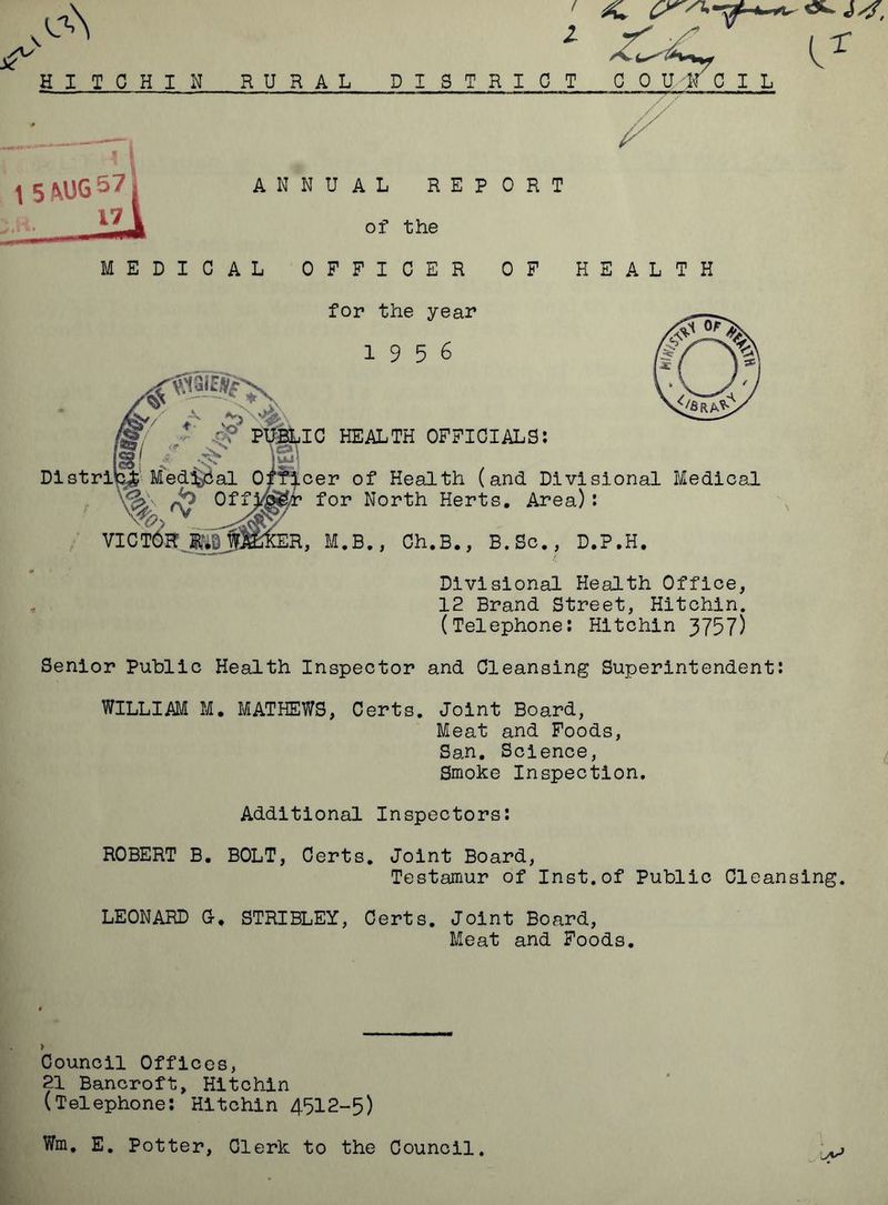 eC\ HI I C H I II 2 Z^l (^ RURAL DISTRICT COUNCIL 1 5^UG57 17 ANNUAL REPORT of the MEDICAL OFFICER OF HEALTH for the year 1956 ES,/ “v> '■’Jj.X PUBLIC HEALTH OFFICIALS: IS1 ? |Uj] Distrib^fe Medial Officer of Health (and Divisional Medical V- °2f f “‘ VICTOR. E^miCER, M.B., Ch.B., B.Sc., D.P.H. Divisional Health Office, 12 Brand Street, Hitchin. (Telephone: Hitchin 3757) Senior Public Health Inspector and Cleansing Superintendent: WILLIAM M. MATHEWS, Certs. Joint Board, Meat and Foods, San. Science, Smoke Inspection. Additional Inspectors: ROBERT B. BOLT, Certs. Joint Board, Testamur of Inst.of Public Cleansing. LEONARD G-. STRIBLEY, Certs. Joint Board, Meat and Foods. Council Offices, 21 Bancroft, Hitchin (Telephone: Hitchin 4512-5) Wm. E. Potter, Clerk to the Council.