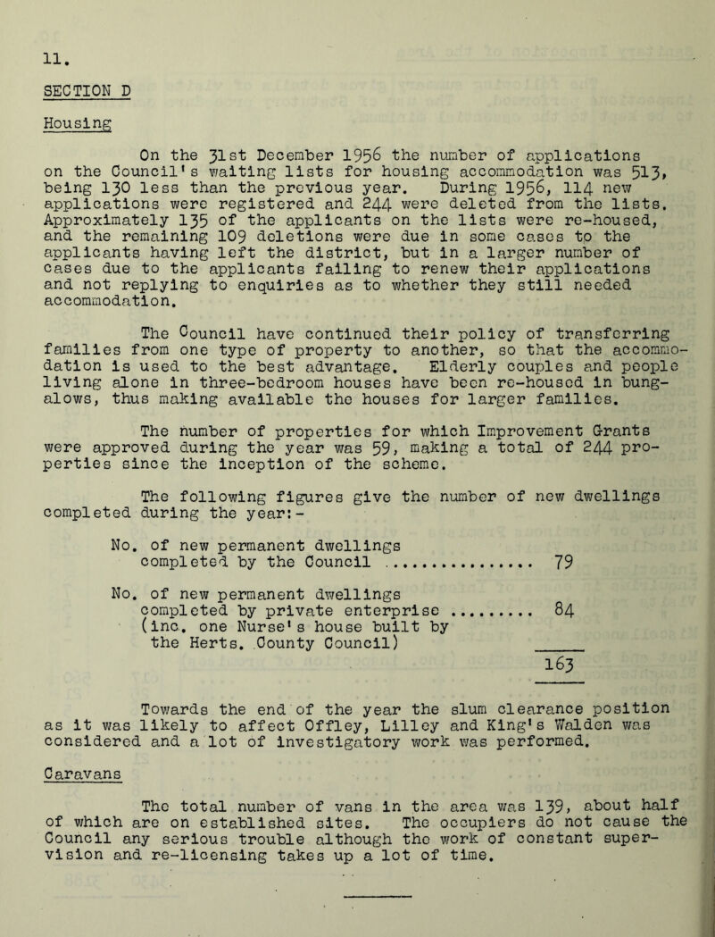SECTION D Housing On the 31st December 195& the number of applications on the Council's waiting lists for housing accommodation was 513> being 13O less than the previous year. During 1956, 114 new applications were registered and 244 were deleted from the lists. Approximately 135 of the applicants on the lists were re-housed, and the remaining 109 deletions were due in some cases to the applicants having left the district, but in a larger number of cases due to the applicants failing to renew their applications and not replying to enquiries as to whether they still needed accommodation. The Council have continued their policy of transferring families from one type of property to another, so that the accommo- dation is used to the best advantage. Elderly coujjles and people living alone in three-bedroom houses have been re-housed in bung- alows, thus making available the houses for larger families. The number of properties for which Improvement Grants were approved during the year was 59; making a total of 244 pro- perties since the inception of the scheme. The following figures give the number of new dwellings completed during the year:- No. of new permanent dwellings completed by the Council 79 No. of new permanent dwellings completed by private enterprise (inc.. one Nurse's house built by the Herts. County Council) 84 163 Towards the end of the year the slum clearance position as it was likely to affect Offley, Lilley and King's Walden was considered and a lot of investigatory work was performed. Caravans The total number of vans in the area was 139, about half of which are on established sites. The occupiers do not cause the Council any serious trouble although the work of constant super- vision and re-licensing takes up a lot of time.