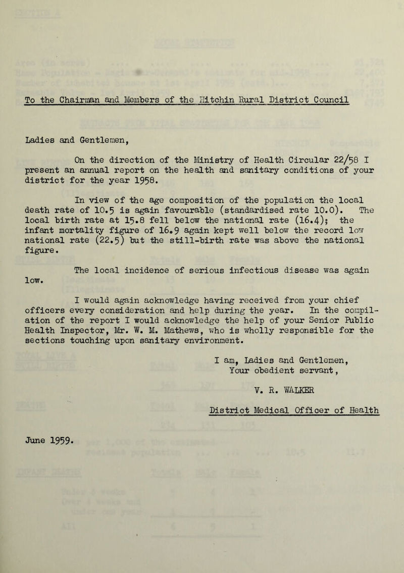 To the Chairman and Members of the Hitchin Rural District Council Ladies and Gentlemen, On the direction of the Ministry of Health Circular 22/58 I present an annual report on the health and sanitary conditions of your district for the year 1958. In view of the age composition of the population the local death rate of 10.5 is again favourable (standardised rate 10.0). The local birth rate at 15*8 fell below the national rate (l6.4)j the infant mortality figure of 16„9 again kept well below the record low national rate (22.5) tut the still-birth rate was above the national figure. low. The local incidence of serious infectious disease was again I would again acknowledge having received from your chief officers every consideration and help during the year. In the compil- ation of the report I would acknowledge the help of your Senior Public Health Inspector, Mr. W. M. Mathews, who is wholly responsible for the sections touching upon sanitary environment. I am, Ladies and Gentlemen, Your obedient servant, V. R. WALKER District Medical Officer of Health June 1959*