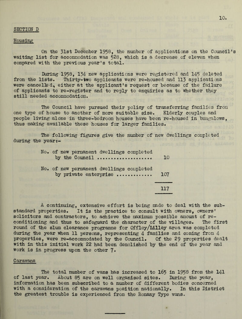 SECTION D Housing On the 31st December 1958* the number of applications on the Council’s waiting list for accommodation was 5^8, which is a decrease of eleven when compared with the previous year's total. During 1958, 134 new applications were registered and 145 deleted from the lists. Thirty-two applicants were re-housed and 113 applications were cancelled, either at the applicant's request or because of the failure of applicants to re-register and to reply to enquiries as to whether they still needed accommodation. The Council have pursued their policy of transferring families from one type of house to another of more suitable size. Elderly couples and people living alone in three-bedroom houses have been re-housed in.bungalows, thus making available these houses for larger families. The following figures give the number of new dwellings completed during the year:- No. of new permanent dwellings completed by the Council 10 No. of new permanent dwellings completed by private enterprise 107 117 A continuing, extensive effort is being made to deal with the sub- standard properties. It is the practice to consult with owners, owners' solicitors and contractors, to achieve the maximum possible amount of re- conditioning and thus to safeguard the character of the villages. The first round of the slum clearance programme for Offley/Lilley area was completed during the year when 11 persons, representing 4 families and coming from 4 properties, were re-accommodated by the Council. Of the 29 properties dealt with in this initial work 22 had been demolished by the end of the year and work is in progress upon the other 7. Caravans The total number of vans has increased to 165 in 1958 from the 141 of last year. About 85 are on well organised sites. During the year, information has been subscribed to a number of different bodies concerned with a consideration of the caravans position nationally. In this District the greatest trouble is experienced from the Homany Type vans.