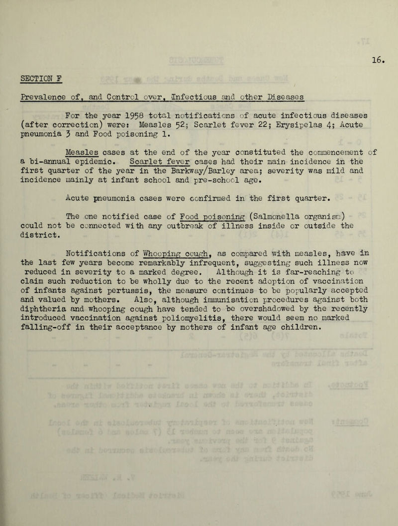 SECTION F Prevalence of, and Control over. Infectious and other Diseases For the year 1958 total notifications of acute infectious diseases (after correction) were; Measles 52; Scarlet fever 22° Erysipelas 4» Acute pneumonia 3 and Food, poisoning 1. Measles cases at the end of the year constituted the commencement of a bi-annual epidemic. Scarlet fever cases had their main incidence in the first quarter of the year in the Barkway/Barley area; severity was mild and incidence mainly at infant school and pre-school age. Acute pneumonia cases were confirmed in the first quarter. The one notified case of Food poisoning (Salmonella organism) could not be connected with any outbreak of illness inside or outside the district. Notifications of Whooping cough, as compared with measles, have in the last few years become remarkably infrequent, suggesting such illness now reduced in severity to a marked degree. Although it is far-reaching to claim such reduction to be wholly due to the recent adoption of vaccination of infants against pertussis, the measure continues to be popularly accepted and valued by mothers. Also, although immunisation procedures against both diphtheria and whooping cough have tended to be overshadowed by the recently introduced vaccination against poliomyelitis, there would seem no marked falling-off in their acceptance by mothers of infant age children.