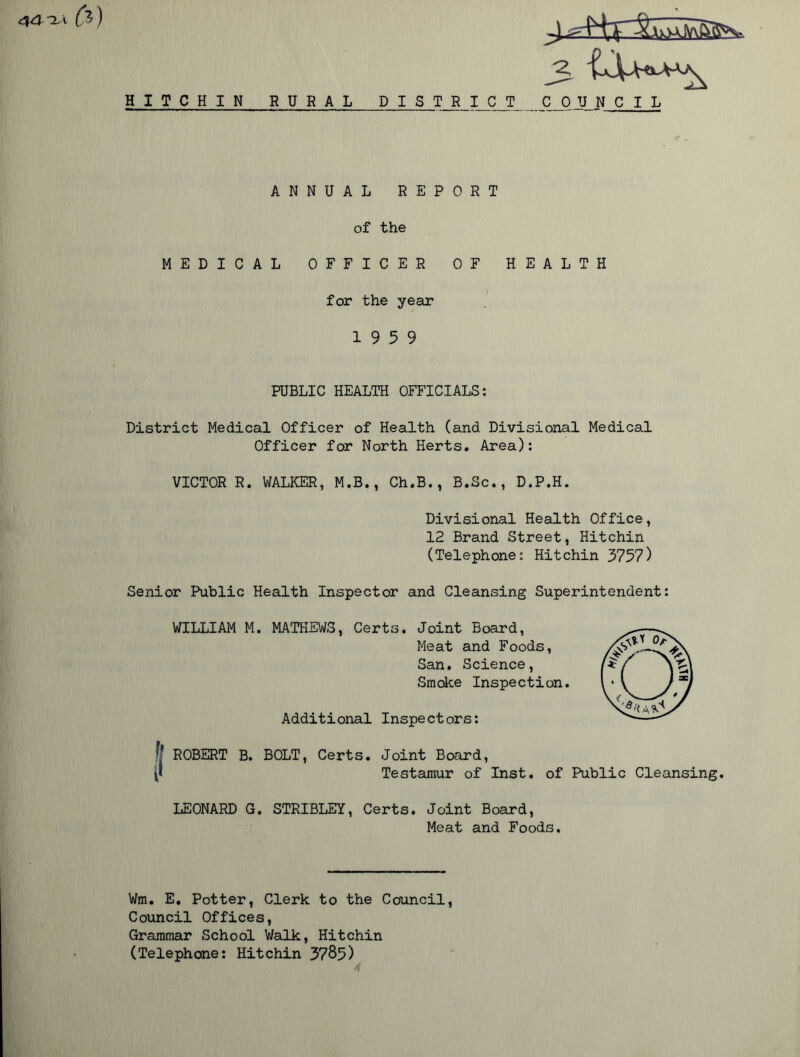 i fa) HITCHIN RURAL DISTR I C T COUNCIL ANNUAL REPORT of the MEDICAL OFFICER OF HEALTH for the year 19 5 9 PUBLIC HEALTH OFFICIALS: District Medical Officer of Health (and Divisional Medical Officer for North Herts. Area): VICTOR R. WALKER, M.B., Ch.B., B.Sc., D.P.H. Divisional Health Office, 12 Brand Street, Hitchin (Telephone: Hitchin 3757) Senior Public Health Inspector and Cleansing Superintendent: WILLIAM M. MATHEWS, Certs. Joint Board, Meat and Foods, San. Science, Smoke Inspection. Additional Inspectors: ROBERT B. BOLT, Certs. Joint Board, Testamur of Inst, of Public Cleansing. LEONARD G. STRIBLEY, Certs. Joint Board, Meat and Foods. Wm. E. Potter, Clerk to the Council, Council Offices, Grammar School Walk, Hitchin (Telephone: Hitchin 3785) A