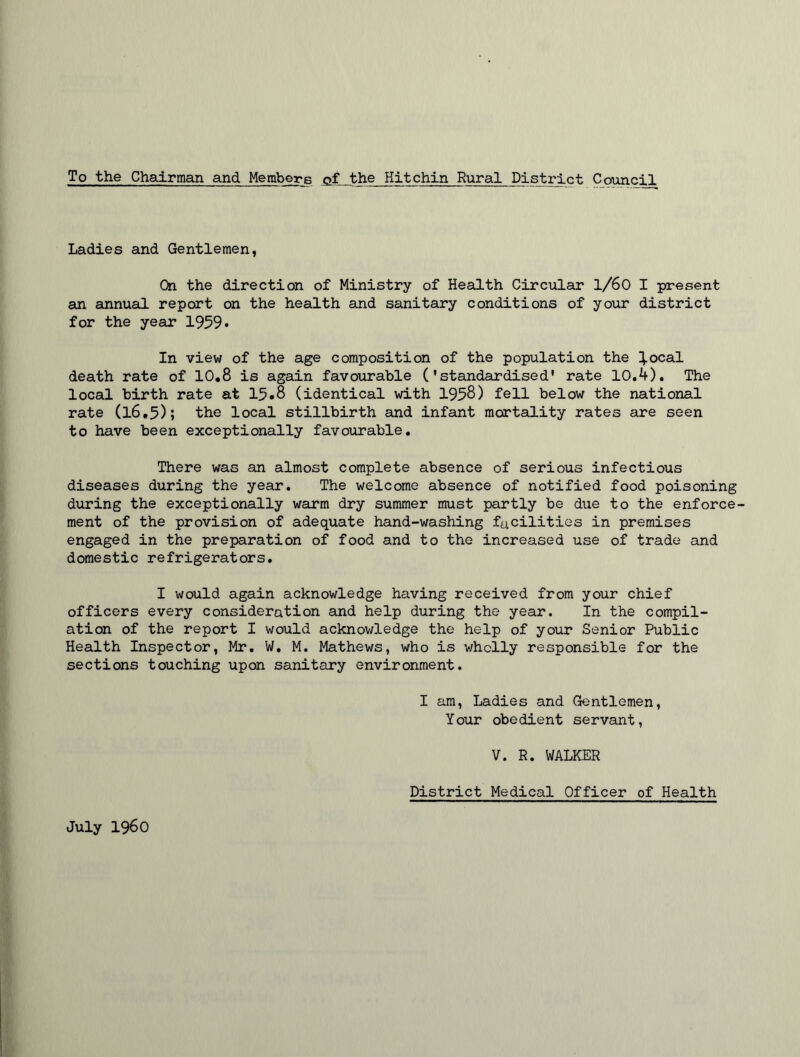 To the Chairman and Members of the Hitchin Rural District Council Ladies and Gentlemen, On the direction of Ministry of Health Circular 1/60 I present an annual report on the health and sanitary conditions of your district for the year 1959* In view of the age composition of the population the ^.ocal death rate of 10.8 is again favourable ('standardised' rate 10.4). The local birth rate at 15•8 (identical with 1958) fell below the national rate (16.5); the local stillbirth and infant mortality rates are seen to have been exceptionally favourable. There was an almost complete absence of serious infectious diseases during the year. The welcome absence of notified food poisoning during the exceptionally warm dry summer must partly be due to the enforce- ment of the provision of adequate hand-washing facilities in premises engaged in the preparation of food and to the increased use of trade and domestic refrigerators. I would again acknowledge having received from your chief officers every consideration and help during the year. In the compil- ation of the report I would acknowledge the help of your Senior Public Health Inspector, Mr. W. M. Mathews, who is wholly responsible for the sections touching upon sanitary environment. I am, Ladies and Gentlemen, Your obedient servant, V. R. WALKER District Medical Officer of Health July i960