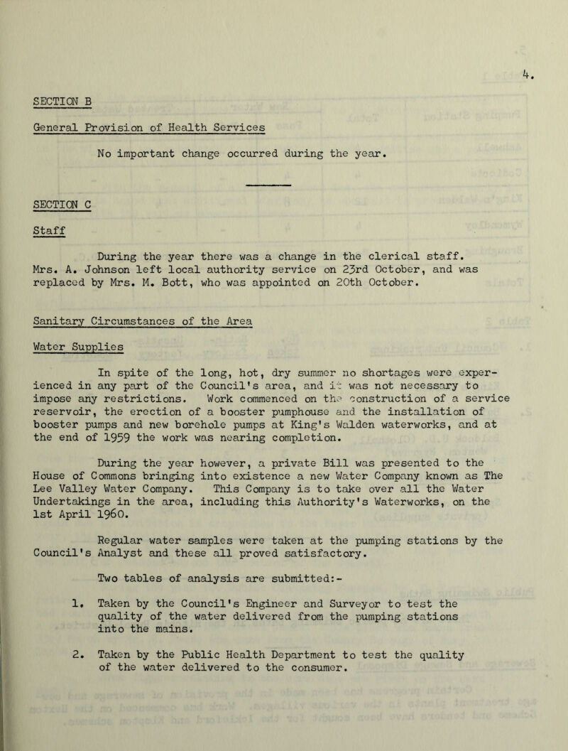 SECTION B General Provision of Health Services No important change occurred during the year. SECTION C Staff During the year there was a change in the clerical staff. Mrs. A. Johnson left local authority service on 23rd October, and was replaced by Mrs. M. Bott, who was appointed on 20th October. Sanitary Circumstances of the Area Water Supplies In spite of the long, hot, dry summer no shortages were exper- ienced in any part of the Council’s area, and it was not necessary to impose any restrictions. Work commenced on the construction of a service reservoir, the erection of a booster pumphouse and the installation of booster pumps and new borehole pumps at King's Walden waterworks, and at the end of 1959 the work was nearing completion. During the year however, a private Bill was presented to the House of Commons bringing into existence a new Water Company known as The Lee Valley Water Company. This Company is to take over all the Water Undertakings in the area, including this Authority's Waterworks, on the 1st April i960. Regular water samples were taken at the pumping stations by the Council's Analyst and these all proved satisfactory. Two tables of analysis are submitted:- 1, Taken by the Council's Engineer and Surveyor to test the quality of the water delivered from the pumping stations into the mains. 2. Taken by the Public Health Department to test the quality of the water delivered to the consumer.