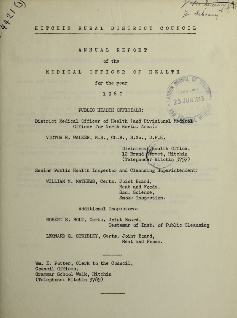 NX TJ Ins'* HITCHIN RURAL DISTRICT COUNCIL ANNUAL REPORT of the MEDICAL OFFICER OF HEALTH for the year I960 XT ■'<5 S*f; W'' A,?v KJP j-J: 2.5J PUBLIC HEALTH OFFICIALS: 'y. ' District Medical Officer of Health (and Divisional Meclical Officer for North Herts. Area): VICTOR R. WALKER, M.B., Ch.B., B.Sc., D.P.H. Divisional^Health Office, 12 Brand {Street, Hitchin (Telephone:' Hitchin 3757) ' Senior Public Health Inspector and Cleansing Superintendent: WILLIAM M. MATHEWS, Certs. Joint Board, Meat and Foods, San. Science, Smoke Inspection. Additional Inspectors: ROBERT B. BOLT, Certs. Joint Board, Testamur of Inst, of Public Cleansing LEONARD G. STRIBLEY, Certs. Joint Board, Meat and Foods. Wm, E. Potter, Clerk to the Council, Council Offices, Grammar School Walk, Hitchin (Telephone: Hitchin 3785)