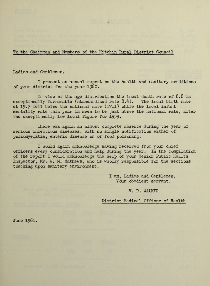 To the Chairman and Members of the Hitchin Rural District Council Ladies and Gentlemen, I present an annual report on the health and sanitary conditions of your district for the year i960. In view of the age distribution the local death rate of 8.8 is exceptionally favourable (standardised rate 8.4). The local birth rate at 15.7 fell below the national rate (17.1) while the local infant mortality rate this year is seen to be just above the national rate, after the exceptionally low local figure for 1959* There was again an almost complete absence during the year of serious infectious diseases, with no single notification either of poliomyelitis, enteric disease or of food poisoning. I would again acknowledge having received from your chief officers every consideration and help during the year. In the compilation of the report I would acknowledge the help of your Senior Public Health Inspector, fir. W. M. Mathews, who is wholly responsible for the sections touching upon sanitary environment. I am, Ladies and Gentlemen, Your obedient servant, V. R. WALKER District Medical Officer of Health June 1961.