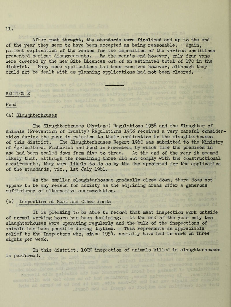 After much thought, the standards were finalised and up to the end of the year they seem to have been accepted as being reasonable. Again, patient explanation of the reason for the imposition of the various conditions prevented serious disagreements. By the year’s end however, only four vans were covered by the new Site Licences out of an estimated total of 170 in the district. Many more applications had been received however, although they could not be dealt with as planning applications had not been cleared. SECTION E Food (a) Slaughterhouses The Slaughterhouses (Hygiene) Regulations 1958 and the Slaughter of Animals (Prevention of Cruelty) Regulations 1958 received a very careful consider- ation during the year in relation to their application to the slaughterhouses of this district. The Slaughterhouses Report i960 was submitted to the Ministry of Agriculture, Fisheries and Food in November, by which time the premises in use had been scaled down from five to three. At the end of the year it seemed likely that, although the remaining three did not comply with the constructional requirements, they were likely to do so by the day appointed for the application of the standards, viz., 1st July 1961. As the smaller slaughterhouses gradually close down, there does not appear to be any reason for anxiety as the adjoining areas offer a generous sufficiency of alternative accommodation. (b) Inspection of Meat and Other Foods It is pleasing to be able to record that meat inspection work outside of normal working hours has been declining. At the end of the year only two slaughterhouses were operating regularly and the bulk of the inspections of animals has been possible during daytime. This represents an appreciable relief to the Inspectors who, since 1954, normally have had to work on three nights per week. In this district, 10QF/o inspection of animals killed in slaughterhouses is performed.
