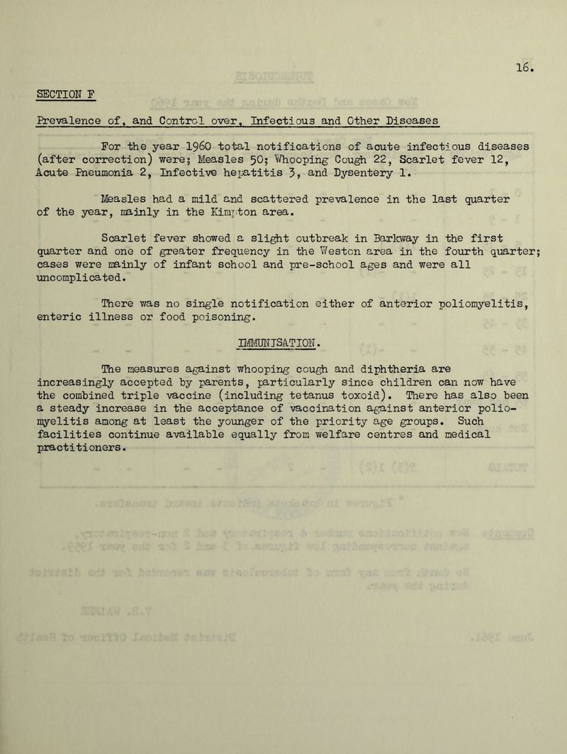 SECTION F Prevalence of, and Control over. Infectious and Other Diseases For the year i960 total notifications of acute infectious diseases (after correction) were; Measles 5O5 Whooping Cough 22, Scarlet fever 12, Acute Pneumonia 2, Infective hepatitis 5, and Dysentery 1. Measles had a mild and scattered prevalence in the last quarter of the year, mainly in the Kimpton area. Scarlet fever showed a slight outbreak in Barkway in the first quarter and one of greater frequency in the Weston area in the fourth quarter; cases were mainly of infant school and pre-school ages and were all uncomplicated. There was no single notification either of anterior poliomyelitis, enteric illness or food poisoning. IMMUNISATION. The measures against whooping cough and diphtheria are increasingly accepted by parents, particularly since children can now have the combined triple vaccine (including tetanus toxoid). There has also been a steady increase in the acceptance of vaccination against anterior polio- myelitis among at least the younger of the priority age groups. Such facilities continue available equally from welfare centres and medical practitioners.
